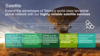 Extend the advantages of Telstra’s world-class terrestrial
global network with our highly reliable satellite services
Access over 20
satellite systems via
our established
teleport facilities in
Australia and Asia
and reach two-thirds
of the world’s service
Integrate satellite
with Telstra’s global
IPVPN service, point
to point network and
internet backbone for
a seamless service
Available on a full-
time, part-time and
occasional use basis
for media distribution
and special events
coverage
Fully redundant and
diverse infrastructure
with service
availability better
than 99.99%
More than 40 years
of experience in
running and
managing satellite
teleport operations
Satellite
 