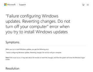 Support 
Symptoms
When you try to install Windows updates, you get the following error:
Failure configuring Windows updates. Reverting changes. Do not turn off your computer.
Note If this issue occurs, it may take about 30 minutes to revert the changes, and then the system will show the Windows logon
screen.
Resolution
"Failure configuring Windows
updates. Reverting changes. Do not
turn off your computer" error when
you try to install Windows updates
 