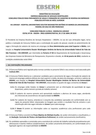 Página 1 de 26
MINISTÉRIO DA EDUCAÇÃO
EMPRESA BRASILEIRA DE SERVIÇOS HOSPITALARES
CONCURSO PÚBLICO PARA PROVIMENTO DE VAGAS E FORMAÇÃO DE CADASTRO DE RESERVA EM EMPREGOS
PÚBLICOS EFETIVOS DE NÍVEL SUPERIOR
HU-UNIVASF - HOSPITAL UNIVERSITARIO DOUTOR WASHINGTON ANTÔNIO DE BARROS DA UNIVERSIDADE
FEDERAL DO VALE DO SÃO FRANCISCO
CONCURSO PÚBLICO 11/2014 - EBSERH/HU-UNIVASF
EDITAL Nº 04 - EBSERH - ÁREA ADMINISTRATIVA, DE 17 DE ABRIL DE 2014
O Presidente da Empresa Brasileira de Serviços Hospitalares – EBSERH, no uso de suas atribuições legais, torna
pública a realização de Concurso Público para a contratação do quadro de pessoal, visando ao preenchimento de
vagas e formação de cadastro de reserva em empregos da Área Administrativa para nível Superior e Médio, com
lotação no Hospital Universitário Doutor Washington Antônio de Barros da Universidade Federal do Vale do
São Francisco – HU-UNIVASF, por intermédio da Portaria nº 04 do Departamento de Coordenação e Governança
das Empresas Estatais do Ministério do Planejamento, Orçamento e Gestão, de 10 de janeiro de 2014, mediante as
condições estabelecidas neste Edital.
1. DAS DISPOSIÇÕES PRELIMINARES
1.1. O Concurso Público será regulado pelas normas contidas no presente Edital e seus anexos e será executado pelo
Instituto IBFC.
1.2. O Concurso Público destina‐se a selecionar candidatos para o provimento de vagas e formação de cadastro de
reserva em empregos públicos efetivos de nível superior e médio, do plano de empregos, carreiras e salários da
EBSERH, com lotação no Hospital Universitário Doutor Washington Antônio de Barros da Universidade
Federal do Vale do São Francisco – HU-UNIVASF, relacionados no quadro de vagas constantes do Anexo I.
1.2.1. Os empregos estão listados no Anexo I, juntamente com as informações de quantidade de vagas
disponíveis, salário mensal e jornada de trabalho semanal.
1.2.2. O cadastro de reserva somente será aproveitado mediante a abertura de novas vagas, atendendo
aos interesses de conveniência e de oportunidade da EBSERH.
1.2.3. Por cadastro de reserva, entenda‐se o conjunto dos candidatos aprovados em conformidade com as
regras do presente Edital, relacionados na listagem que contém o resultado final do certame e com
classificação além das vagas indicadas no Anexo I para cada emprego.
1.2.4. O Anexo II contém as informações sobre os requisitos acadêmicos e/ou profissionais para cada
emprego.
1.3. O Concurso Público consistirá de Prova Objetiva de Múltipla Escolha, de caráter eliminatório e classificatório, e
de Avaliação Curricular de Títulos e de Experiência Profissional, de caráter exclusivamente classificatório.
1.4. Os candidatos aprovados e convocados para a assinatura do contrato de trabalho realizarão procedimentos pré‐
admissionais e exames médicos complementares, de caráter unicamente eliminatório, em conformidade com a
legislação vigente e de responsabilidade da EBSERH.
 