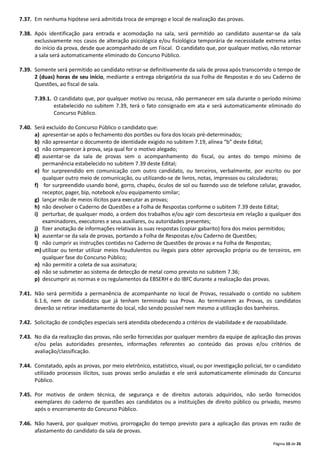 Página 10 de 26
7.37. Em nenhuma hipótese será admitida troca de emprego e local de realização das provas.
7.38. Após identificação para entrada e acomodação na sala, será permitido ao candidato ausentar‐se da sala
exclusivamente nos casos de alteração psicológica e/ou fisiológica temporária de necessidade extrema antes
do início da prova, desde que acompanhado de um Fiscal. O candidato que, por qualquer motivo, não retornar
a sala será automaticamente eliminado do Concurso Público.
7.39. Somente será permitido ao candidato retirar‐se definitivamente da sala de prova após transcorrido o tempo de
2 (duas) horas de seu início, mediante a entrega obrigatória da sua Folha de Respostas e do seu Caderno de
Questões, ao fiscal de sala.
7.39.1. O candidato que, por qualquer motivo ou recusa, não permanecer em sala durante o período mínimo
estabelecido no subitem 7.39, terá o fato consignado em ata e será automaticamente eliminado do
Concurso Público.
7.40. Será excluído do Concurso Público o candidato que:
a) apresentar‐se após o fechamento dos portões ou fora dos locais pré‐determinados;
b) não apresentar o documento de identidade exigido no subitem 7.19, alínea “b” deste Edital;
c) não comparecer à prova, seja qual for o motivo alegado;
d) ausentar‐se da sala de provas sem o acompanhamento do fiscal, ou antes do tempo mínimo de
permanência estabelecido no subitem 7.39 deste Edital;
e) for surpreendido em comunicação com outro candidato, ou terceiros, verbalmente, por escrito ou por
qualquer outro meio de comunicação, ou utilizando‐se de livros, notas, impressos ou calculadoras;
f) for surpreendido usando boné, gorro, chapéu, óculos de sol ou fazendo uso de telefone celular, gravador,
receptor, pager, bip, notebook e/ou equipamento similar;
g) lançar mão de meios ilícitos para executar as provas;
h) não devolver o Caderno de Questões e a Folha de Respostas conforme o subitem 7.39 deste Edital;
i) perturbar, de qualquer modo, a ordem dos trabalhos e/ou agir com descortesia em relação a qualquer dos
examinadores, executores e seus auxiliares, ou autoridades presentes;
j) fizer anotação de informações relativas às suas respostas (copiar gabarito) fora dos meios permitidos;
k) ausentar‐se da sala de provas, portando a Folha de Respostas e/ou Caderno de Questões;
l) não cumprir as instruções contidas no Caderno de Questões de provas e na Folha de Respostas;
m) utilizar ou tentar utilizar meios fraudulentos ou ilegais para obter aprovação própria ou de terceiros, em
qualquer fase do Concurso Público;
n) não permitir a coleta de sua assinatura;
o) não se submeter ao sistema de detecção de metal como previsto no subitem 7.36;
p) descumprir as normas e os regulamentos da EBSERH e do IBFC durante a realização das provas.
7.41. Não será permitida a permanência de acompanhante no local de Provas, ressalvado o contido no subitem
6.1.6, nem de candidatos que já tenham terminado sua Prova. Ao terminarem as Provas, os candidatos
deverão se retirar imediatamente do local, não sendo possível nem mesmo a utilização dos banheiros.
7.42. Solicitação de condições especiais será atendida obedecendo a critérios de viabilidade e de razoabilidade.
7.43. No dia da realização das provas, não serão fornecidas por qualquer membro da equipe de aplicação das provas
e/ou pelas autoridades presentes, informações referentes ao conteúdo das provas e/ou critérios de
avaliação/classificação.
7.44. Constatado, após as provas, por meio eletrônico, estatístico, visual, ou por investigação policial, ter o candidato
utilizado processos ilícitos, suas provas serão anuladas e ele será automaticamente eliminado do Concurso
Público.
7.45. Por motivos de ordem técnica, de segurança e de direitos autorais adquiridos, não serão fornecidos
exemplares do caderno de questões aos candidatos ou a instituições de direito público ou privado, mesmo
após o encerramento do Concurso Público.
7.46. Não haverá, por qualquer motivo, prorrogação do tempo previsto para a aplicação das provas em razão de
afastamento do candidato da sala de provas.
 