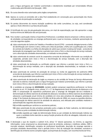 Página 13 de 26
para a língua portuguesa por tradutor juramentado e devidamente revalidado por Universidades Oficiais
credenciadas pelo Ministério da Educação – MEC.
9.11. Os cursos deverão estar autorizados pelos órgãos competentes.
9.12. Apenas os cursos já concluídos até a data final estabelecida em convocação para apresentação dos títulos
serão passíveis de pontuação na avaliação.
9.13. Os pontos decorrentes da mesma titulação acadêmica não serão cumulativos, ou seja, será considerado
apenas o título referente à sua faixa de pontuação.
9.14. O Certificado de curso de pós‐graduação lato-sensu, em nível de especialização, que não apresentar a carga
horária mínima de 360h/aula não será pontuado.
9.15. Para receber a pontuação relativa à Experiência Profissional, o candidato deverá comprovar o efetivo exercício
de atividades correspondentes ao emprego profissional para o qual se inscreveu, mediante apresentação de
uma das seguintes opções:
a) cópia autenticada da Carteira de Trabalho e Previdência Social (CTPS) ‐ constando obrigatoriamente a folha
de identificação com número e série, a folha com a foto do portador, a folha com a qualificação civil, a folha
de contrato de trabalho e as folhas de alterações de salário que constem mudança de função ‐ acrescida de
declaração do empregador que informe o período (com início e fim) e a discriminação do serviço realizado,
com a descrição das atividades desenvolvidas, se realizado na área privada;
b) cópia autenticada do estatuto social da cooperativa acrescida de declaração informando sua condição de
cooperado, período (com início e fim) e a discriminação do serviço realizado, com a descrição das
atividades desenvolvidas;
c) cópia autenticada de declaração ou certificado original, que informe o período (com início e fim) e a
discriminação do serviço realizado, com a descrição das atividades desenvolvidas, se realizado na área
pública;
d) cópia autenticada de contrato de prestação de serviços ou recibo de pagamento de autônomo (RPA)
acrescido de declaração, que informe o período (com início e fim) e a discriminação do serviço realizado, no
caso de serviço prestado como autônomo;
e) cópia autenticada de declaração do órgão ou empresa ou de certidão de Tempo de Serviço efetivamente
exercido no exterior, traduzido para a Língua Portuguesa por tradutor juramentado, que informe o período
(com início e fim) e a discriminação do serviço realizado.
f) o candidato ao emprego de ADVOGADO, também poderá comprovar experiência profissional, na forma
disposta no art. 5º, Parágrafo único, alíneas “a” a “c” do Regulamento Geral do Estatuto da Advocacia e da
OAB. A comprovação da experiência profissional para o emprego de Advogado dar‐se‐á mediante a
demonstração do efetivo exercício da atividade de advocacia. Considera‐se efetivo exercício da atividade de
advocacia a participação anual mínima do candidato em cinco atos privativos de advogado, previstos no
artigo 1º do Estatuto da Advocacia (Lei nº 8.906, de 04 de julho de 1994), em causas ou questões distintas.
A comprovação do efetivo exercício da atividade de advocacia, será efetuada pelo candidato mediante a
apresentação dos seguintes documentos:
f.1) certidão expedida por cartórios ou secretarias judiciais;
f.2) cópia autenticada de atos privativos praticados junto a órgãos do Poder Judiciário, da Administração
Direta ou junto a entidades da Administração Indireta;
f.3) certidão expedida por órgão da Administração Direta ou por entidade da Administração Indireta nas
quais o candidato tenha exercido ou exerça função privativa do ofício de advogado, indicando os atos
ali praticados.
9.16. A declaração a que diz respeito o subitem 9.15, alínea “a” deverá apresentar, no mínimo, as seguintes
informações: nome empresarial ou denominação social do emitente; endereço e telefones válidos, CNPJ e
inscrição estadual, identificação completa do profissional beneficiado; descrição do emprego exercido e
principais atividades desenvolvidas; local e período (início e fim) de realização das atividades; assinatura e
identificação do emitente (nome completo legível, acompanhado de /função), com reconhecimento de firma.
 