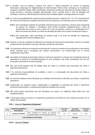 Página 14 de 26
9.17. A certidão a que diz respeito o subitem 9.15, alínea “c” deverá apresentar, no mínimo, as seguintes
informações: designação do Órgão/Entidade da Administração Pública Direta, Autárquica ou Fundacional;
endereço e telefones válidos, CNPJ, identificação completa do profissional; descrição do emprego público ou
função exercida e principais atividades desenvolvidas; local e período (início e fim) de realização das
atividades; assinatura e identificação do emitente (nome completo legível / emprego público ou função).
9.18. Em caso de impossibilidade de emissão da documentação prevista no subitem 9.15, “a” e “b”, exclusivamente
por motivo de extinção da sociedade empresária e/ou da cooperativa, será admitida, para fins de pontuação:
9.17.1. Para empregados celetistas de sociedade empresária e/ou de cooperativa, somente cópia autenticada
da Carteira de Trabalho e Previdência Social (CTPS) constando obrigatoriamente a folha de
identificação com número e série, a folha com a foto do portador, a folha com a qualificação civil, a
folha de contrato de trabalho e as folhas de alterações de salário que constem mudança de função; e
9.17.2. Para cooperados, cópia autenticada do estatuto social e do termo de extinção da cooperativa,
expedido pelo Cartório de Registro Civil.
9.18. Quando o nome do candidato for diferente do constante dos documentos apresentados, deverá ser anexado
comprovante de alteração do nome (por exemplo: certidão de casamento).
9.19. O comprovante referente ao tempo de serviço exercido no exterior, somente será considerado se o documento
estiver traduzido para o português, por tradutor juramentado e em conformidade com as normas
estabelecidas neste Edital.
9.20. Para efeito de cômputo de pontuação relativa ao tempo de experiência, somente será considerado tempo de
experiência no exercício da profissão/emprego em anos completos, não sendo considerada mais de uma
pontuação concomitante no mesmo período.
9.21. Não será aceito qualquer tipo de estágio, bolsa de estudo ou monitoria para pontuação dos títulos e
experiência profissional.
9.22. É de exclusiva responsabilidade do candidato o envio e a comprovação dos documentos de títulos e
experiência profissional.
9.23. Em nenhuma hipótese haverá devolução aos candidatos de documentos referentes aos títulos e a experiência
profissional.
9.24. Comprovada, em qualquer tempo, irregularidade ou ilegalidade na obtenção dos títulos e experiência
profissional apresentados, a respectiva pontuação do candidato será anulada.
9.25. Não serão aceitos documentos que não atenderem aos prazos e às exigências deste Edital e/ou suas
complementações.
9.26. A pontuação relativa aos títulos e às experiências profissionais se limitará ao valor máximo de acordo com as
tabelas de pontuação.
9.26.1. Tabela de “Experiência Profissional”:
9.26.2. Tabela de “Títulos”:
ITEM
TEMPO DE EXPERIÊNCIA
PROFISSIONAL
COMPROVANTE/DESCRIÇÃO
Pontuação
por ano
Quantidade
máxima de anos
Pontuação
máxima
1 Exercício da Profissão
Anos completos de exercício da profissão, no
emprego pleiteado, sem sobreposição de tempo.
1,0 10 anos 10,0
TOTAL MÁXIMO DE PONTUAÇÃO 10 Pontos
 