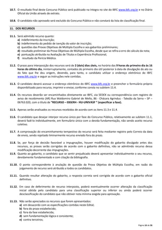 Página 16 de 26
10.7. O resultado final deste Concurso Público será publicado na íntegra no site do IBFC www.ibfc.org.br e no Diário
Oficial da União através de extrato.
10.8. O candidato não aprovado será excluído do Concurso Público e não constará da lista de classificação final.
11. DOS RECURSOS
11.1. Será admitido recurso quanto:
a) indeferimento da inscrição;
b) indeferimento do pedido de isenção do valor de inscrição;
c) questões das Provas Objetivas de Múltipla Escolha e aos gabaritos preliminares;
d) resultado preliminar da Prova Objetivas de Múltipla Escolha, desde que se refira a erro de cálculo da nota;
e) pontuação atribuída na Avaliação de Títulos e Experiência Profissional;
f) resultado da Perícia Médica.
11.2. O prazo para interposição dos recursos será de 2 (dois) dias úteis, no horário das 9 horas do primeiro dia às 16
horas do último dia, ininterruptamente, contados do primeiro dia útil posterior à data de divulgação do ato ou
do fato que lhe deu origem, devendo, para tanto, o candidato utilizar o endereço eletrônico do IBFC
www.ibfc.org.br e seguir as instruções nele contidas.
11.3. O candidato deverá acessar o endereço eletrônico do IBFC www.ibfc.org.br e preencher o formulário próprio
disponibilizado para recurso, imprimir e enviar, conforme consta no subitem 11.4.
11.4. Os recursos deverão ser encaminhados diretamente ao IBFC, via SEDEX ou correspondência com registro de
aviso de recebimento (AR) Rua Waldomiro Gabriel de Mello, 86 ‐ Chácara Agrindus ‐ Taboão da Serra – SP –
06763.020, com o título de “RECURSO – EBSERH - HU-UNIVASF ” (especificar a fase).
11.5. Apenas serão analisados os recursos recebidos de acordo com os itens 11.3 e 11.4.
11.6. O candidato que desejar interpor recurso único por fase do Concurso Público, relativamente ao subitem 11.1,
deverá fazê‐lo individualmente, em formulário único com a devida fundamentação, não sendo aceito recurso
coletivo.
11.7. A comprovação do encaminhamento tempestivo do recurso será feita mediante registro pelo Correio da data
de envio, sendo rejeitado liminarmente recurso enviado fora do prazo.
11.8. Se, por força de decisão favorável a impugnações, houver modificação do gabarito divulgado antes dos
recursos, as provas serão corrigidas de acordo com o gabarito definitivo, não se admitindo recurso dessa
modificação decorrente das impugnações.
11.9. Quanto ao gabarito, o candidato que se sentir prejudicado deverá apresentar individualmente o seu recurso,
devidamente fundamentado e com citação da bibliografia.
11.10. O ponto correspondente à anulação de questão da Prova Objetiva de Múltipla Escolha, em razão do
julgamento de recurso será atribuído a todos os candidatos.
11.11. Quando resultar alteração do gabarito, a resposta correta será corrigida de acordo com o gabarito oficial
definitivo.
11.12. Em caso de deferimento de recurso interposto, poderá eventualmente ocorrer alteração da classificação
inicial obtida pelo candidato para uma classificação superior ou inferior ou ainda poderá ocorrer
desclassificação do candidato que não obtiver nota mínima exigida para aprovação.
11.13. Não serão apreciados os recursos que forem apresentados:
a) em desacordo com as especificações contidas neste Edital;
b) fora do prazo estabelecido;
c) fora da fase estabelecida;
d) sem fundamentação lógica e consistente;
e) contra terceiros;
 