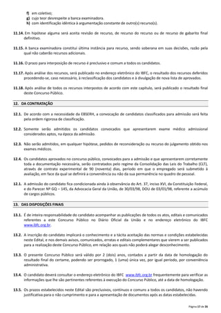 Página 17 de 26
f) em coletivo;
g) cujo teor desrespeite a banca examinadora.
h) com identificação idêntica à argumentação constante de outro(s) recurso(s).
11.14. Em hipótese alguma será aceita revisão de recurso, de recurso do recurso ou de recurso de gabarito final
definitivo.
11.15. A banca examinadora constitui última instância para recurso, sendo soberana em suas decisões, razão pela
qual não caberão recursos adicionais.
11.16. O prazo para interposição de recurso é preclusivo e comum a todos os candidatos.
11.17. Após análise dos recursos, será publicado no endereço eletrônico do IBFC, o resultado dos recursos deferidos
procedendo‐se, caso necessário, à reclassificação dos candidatos e à divulgação de nova lista de aprovados.
11.18. Após análise de todos os recursos interpostos de acordo com este capítulo, será publicado o resultado final
deste Concurso Público.
12. DA CONTRATAÇÃO
12.1. De acordo com a necessidade da EBSERH, a convocação de candidatos classificados para admissão será feita
pela ordem rigorosa de classificação.
12.2. Somente serão admitidos os candidatos convocados que apresentarem exame médico admissional
considerados aptos, na época da admissão.
12.3. Não serão admitidos, em qualquer hipótese, pedidos de reconsideração ou recurso do julgamento obtido nos
exames médicos.
12.4. Os candidatos aprovados no concurso público, convocados para a admissão e que apresentarem corretamente
toda a documentação necessária, serão contratados pelo regime da Consolidação das Leis do Trabalho (CLT),
através de contrato experimental de 90 (noventa) dias, período em que o empregado será submetido à
avaliação, em face da qual se definirá a conveniência ou não da sua permanência no quadro de pessoal.
12.1. A admissão do candidato fica condicionada ainda à observância do Art. 37, inciso XVI, da Constituição Federal,
e do Parecer Nº GQ – 145, da Advocacia Geral da União, de 30/03/98, DOU de 03/01/98, referente a acúmulo
de cargos públicos.
13. DAS DISPOSIÇÕES FINAIS
13.1. É de inteira responsabilidade do candidato acompanhar as publicações de todos os atos, editais e comunicados
referentes a este Concurso Público no Diário Oficial da União e no endereço eletrônico do IBFC
www.ibfc.org.br.
13.2. A inscrição do candidato implicará o conhecimento e a tácita aceitação das normas e condições estabelecidas
neste Edital, e nos demais avisos, comunicados, erratas e editais complementares que vierem a ser publicados
para a realização deste Concurso Público, em relação aos quais não poderá alegar desconhecimento.
13.3. O presente Concurso Público será válido por 2 (dois) anos, contados a partir da data de homologação do
resultado final do certame, podendo ser prorrogado, 1 (uma) única vez, por igual período, por conveniência
administrativa.
13.4. O candidato deverá consultar o endereço eletrônico do IBFC www.ibfc.org.br frequentemente para verificar as
informações que lhe são pertinentes referentes à execução do Concurso Público, até a data de homologação.
13.5. Os prazos estabelecidos neste Edital são preclusivos, contínuos e comuns a todos os candidatos, não havendo
justificativa para o não cumprimento e para a apresentação de documentos após as datas estabelecidas.
 