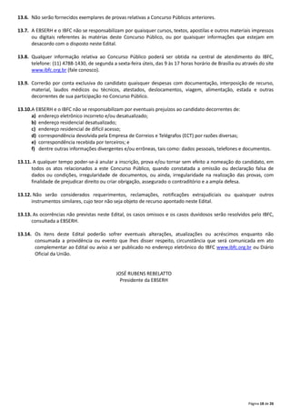 Página 18 de 26
13.6. Não serão fornecidos exemplares de provas relativas a Concurso Públicos anteriores.
13.7. A EBSERH e o IBFC não se responsabilizam por quaisquer cursos, textos, apostilas e outros materiais impressos
ou digitais referentes às matérias deste Concurso Público, ou por quaisquer informações que estejam em
desacordo com o disposto neste Edital.
13.8. Qualquer informação relativa ao Concurso Público poderá ser obtida na central de atendimento do IBFC,
telefone: (11) 4788‐1430, de segunda a sexta‐feira úteis, das 9 às 17 horas horário de Brasília ou através do site
www.ibfc.org.br (fale conosco).
13.9. Correrão por conta exclusiva do candidato quaisquer despesas com documentação, interposição de recurso,
material, laudos médicos ou técnicos, atestados, deslocamentos, viagem, alimentação, estada e outras
decorrentes de sua participação no Concurso Público.
13.10.A EBSERH e o IBFC não se responsabilizam por eventuais prejuízos ao candidato decorrentes de:
a) endereço eletrônico incorreto e/ou desatualizado;
b) endereço residencial desatualizado;
c) endereço residencial de difícil acesso;
d) correspondência devolvida pela Empresa de Correios e Telégrafos (ECT) por razões diversas;
e) correspondência recebida por terceiros; e
f) dentre outras informações divergentes e/ou errôneas, tais como: dados pessoais, telefones e documentos.
13.11. A qualquer tempo poder‐se‐á anular a inscrição, prova e/ou tornar sem efeito a nomeação do candidato, em
todos os atos relacionados a este Concurso Público, quando constatada a omissão ou declaração falsa de
dados ou condições, irregularidade de documentos, ou ainda, irregularidade na realização das provas, com
finalidade de prejudicar direito ou criar obrigação, assegurado o contraditório e a ampla defesa.
13.12. Não serão considerados requerimentos, reclamações, notificações extrajudiciais ou quaisquer outros
instrumentos similares, cujo teor não seja objeto de recurso apontado neste Edital.
13.13. As ocorrências não previstas neste Edital, os casos omissos e os casos duvidosos serão resolvidos pelo IBFC,
consultada a EBSERH.
13.14. Os itens deste Edital poderão sofrer eventuais alterações, atualizações ou acréscimos enquanto não
consumada a providência ou evento que lhes disser respeito, circunstância que será comunicada em ato
complementar ao Edital ou aviso a ser publicado no endereço eletrônico do IBFC www.ibfc.org.br ou Diário
Oficial da União.
JOSÉ RUBENS REBELATTO
Presidente da EBSERH
 