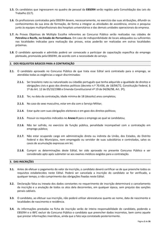 Página 2 de 26
1.5. Os candidatos que ingressarem no quadro de pessoal da EBSERH serão regidos pela Consolidação das Leis do
Trabalho (CLT).
1.6. Os profissionais contratados pela EBSERH devem, necessariamente, no exercício das suas atribuições, difundir os
conhecimentos da sua área de formação, de forma a integrar as atividades de assistência, ensino e pesquisa
junto às equipes multiprofissionais dos hospitais universitários e das demais unidades operacionais da empresa.
1.7. As Provas Objetivas de Múltipla Escolha referentes ao Concurso Público serão realizadas nas cidades de
Petrolina e Recife, no Estado de Pernambuco. Em caso de indisponibilidade de locais adequados ou suficientes
nas localidades indicadas para realização das provas, estas poderão ser realizadas em outras localidades
próximas.
1.8. O candidato aprovado e admitido poderá ser convocado a participar de capacitação específica do emprego
pleiteado, promovida pela EBSERH, de acordo com a necessidade do serviço.
2. DOS REQUISITOS BÁSICOS PARA A CONTRATAÇÃO
2.1. O candidato aprovado no Concurso Público de que trata esse Edital será contratado para o emprego, se
atendidas todas as exigências a seguir discriminadas:
2.1.1. Ser brasileiro nato ou naturalizado ou cidadão português que tenha adquirido a igualdade de direitos e
obrigações civis e gozo dos direitos políticos (decreto n.º 70.436, de 18/04/72, Constituição Federal, §
1º do Art. 12 de 05/10/1988 e Emenda Constitucional nº 19 de 04/06/98, Art. 3º);
2.1.2. Ter, na data da contratação, idade mínima de 18 (dezoito) anos completos;
2.1.3. No caso do sexo masculino, estar em dia com o Serviço Militar;
2.1.4. Estar quite com suas obrigações eleitorais e em gozo dos direitos políticos;
2.1.5. Possuir os requisitos indicados no Anexo II para o emprego ao qual se candidatou;
2.1.6. Não ter sofrido, no exercício de função pública, penalidade incompatível com a contratação em
emprego público;
2.1.7. Não estar ocupando cargo em administração direta ou indireta da União, dos Estados, do Distrito
Federal e dos Municípios, nem empregado ou servidor de suas subsidiárias e controladas, salvo os
casos de acumulação expressas em lei;
2.1.8. Cumprir as determinações deste Edital, ter sido aprovado no presente Concurso Público e ser
considerado apto após submeter‐se aos exames médicos exigidos para a contratação.
3. DAS INSCRIÇÕES
3.1. Antes de efetuar o pagamento do valor da inscrição, o candidato deverá certificar‐se de que preenche todos os
requisitos estabelecidos neste Edital. Poderá ser cancelada a inscrição do candidato se for verificado, a
qualquer tempo, o não cumprimento das obrigações fixadas neste Edital.
3.2. Declaração falsa ou inexata dos dados constantes no requerimento de inscrição determinará o cancelamento
da inscrição e a anulação de todos os atos dela decorrentes, em qualquer época, sem prejuízo das sanções
penais cabíveis.
3.3. O candidato, ao efetuar sua inscrição, não poderá utilizar abreviaturas quanto ao nome, data de nascimento e
localidades de nascimento e residência.
3.4. As informações prestadas na ficha de inscrição serão de inteira responsabilidade do candidato, podendo a
EBSERH e o IBFC excluir do Concurso Público o candidato que preencher dados incorretos, bem como aquele
que prestar informações inverídicas, ainda que o fato seja constatado posteriormente.
 