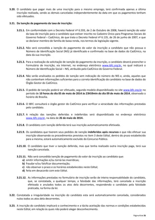 Página 4 de 26
3.20. O candidato que pagar mais de uma inscrição para o mesmo emprego, terá confirmada apenas a última
inscrição realizada, sendo as demais canceladas independentemente da data em que os pagamentos tenham
sido efetuados.
3.21. Da Isenção de pagamento da taxa de inscrição:
3.21.1. Em conformidade com o Decreto Federal nº 6.593, de 2 de Outubro de 2008, haverá isenção do valor
da taxa de inscrição para o candidato que estiver inscrito no Cadastro Único para Programas Sociais do
Governo Federal – CadÚnico, de que trata o Decreto Federal nº 6.135, de 26 de junho de 2007, e que
se declarar membro de família de baixa renda, nos termos da legislação vigente.
3.21.2. Não será concedida a isenção do pagamento do valor da inscrição a candidato que não possua o
Número de Identificação Social (NIS) já identificado e confirmado na base de dados do CadÚnico, na
data da sua inscrição.
3.21.3. Para a realização da solicitação de isenção do pagamento da inscrição, o candidato deverá preencher o
Formulário de Inscrição, via Internet, no endereço eletrônico www.ibfc.org.br, no qual indicará o
Número de Identificação Social – NIS, atribuído pelo CadÚnico do Governo Federal.
3.21.4. Não serão analisados os pedidos de isenção sem indicação do número do NIS e, ainda, aqueles que
não contenham informações suficientes para a correta identificação do candidato na base de dados do
Órgão Gestor do CadÚnico.
3.21.5. O pedido de isenção poderá ser efetuado, segundo modelo disponibilizado no site www.ibfc.org.br no
período de 10 horas do dia 05 de maio de 2014 às 23h59min do dia 09 de maio de 2014, observado o
horário de Brasília.
3.21.6. O IBFC consultará o órgão gestor do CadÚnico para verificar a veracidade das informações prestadas
pelo candidato.
3.21.7. A relação das isenções deferidas e indeferidas será disponibilizada no endereço eletrônico
www.ibfc.org.br, na data de 26 de maio de 2014.
3.21.8. O candidato com isenção deferida terá sua inscrição automaticamente efetivada.
3.21.9. Os candidatos que tiverem seus pedidos de isenção indeferidos após recursos e que não efetuar sua
inscrição observando os procedimentos previstos no item 3 deste Edital, dentro do prazo estabelecido
para a mesma, estará automaticamente excluído do Concurso Público.
3.21.10. O candidato que tiver a isenção deferida, mas que tenha realizado outra inscrição paga, terá sua
isenção cancelada.
3.21.11. Não será concedida isenção de pagamento do valor da inscrição ao candidato que:
a) omitir informações e/ou torná‐las inverídicas;
b) fraudar e/ou falsificar documentação;
c) não observar o prazo e os horários estabelecidos neste Edital;
d) feita em desacordo com este Edital.
3.21.12. As informações prestadas no formulário de inscrição serão de inteira responsabilidade do candidato,
que, se constatada, a qualquer tempo, a falsidade das informações, terá cancelada a inscrição
efetivada e anulados todos os atos dela decorrentes, respondendo o candidato pela falsidade
praticada, na forma da lei.
3.22. Constatada a irregularidade na inscrição do candidato esta será automaticamente cancelada, considerados
nulos todos os atos dela decorrentes.
3.23. A inscrição do candidato implicará o conhecimento e a tácita aceitação das normas e condições estabelecidas
neste Edital, em relação às quais não poderá alegar desconhecimento.
 