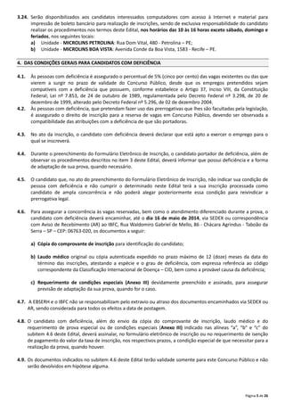 Página 5 de 26
3.24. Serão disponibilizados aos candidatos interessados computadores com acesso à Internet e material para
impressão de boleto bancário para realização de inscrições, sendo de exclusiva responsabilidade do candidato
realizar os procedimentos nos termos deste Edital, nos horários das 10 às 16 horas exceto sábado, domingo e
feriados, nos seguintes locais:
a) Unidade ‐ MICROLINS PETROLINA: Rua Dom Vital, 480 ‐ Petrolina – PE;
b) Unidade ‐ MICROLINS BOA VISTA: Avenida Conde da Boa Vista, 1583 ‐ Recife – PE.
4. DAS CONDIÇÕES GERAIS PARA CANDIDATOS COM DEFICIÊNCIA
4.1. Às pessoas com deficiência é assegurado o percentual de 5% (cinco por cento) das vagas existentes ou das que
vierem a surgir no prazo de validade do Concurso Público, desde que os empregos pretendidos sejam
compatíveis com a deficiência que possuem, conforme estabelece o Artigo 37, Inciso VIII, da Constituição
Federal; Lei nº 7.853, de 24 de outubro de 1989, regulamentada pelo Decreto Federal nº 3.298, de 20 de
dezembro de 1999, alterado pelo Decreto Federal nº 5.296, de 02 de dezembro 2004.
4.2. Às pessoas com deficiência, que pretendam fazer uso das prerrogativas que lhes são facultadas pela legislação,
é assegurado o direito de inscrição para a reserva de vagas em Concurso Público, devendo ser observada a
compatibilidade das atribuições com a deficiência de que são portadoras.
4.3. No ato da inscrição, o candidato com deficiência deverá declarar que está apto a exercer o emprego para o
qual se inscreverá.
4.4. Durante o preenchimento do Formulário Eletrônico de Inscrição, o candidato portador de deficiência, além de
observar os procedimentos descritos no item 3 deste Edital, deverá informar que possui deficiência e a forma
de adaptação de sua prova, quando necessário.
4.5. O candidato que, no ato do preenchimento do Formulário Eletrônico de Inscrição, não indicar sua condição de
pessoa com deficiência e não cumprir o determinado neste Edital terá a sua inscrição processada como
candidato de ampla concorrência e não poderá alegar posteriormente essa condição para reivindicar a
prerrogativa legal.
4.6. Para assegurar a concorrência às vagas reservadas, bem como o atendimento diferenciado durante a prova, o
candidato com deficiência deverá encaminhar, até o dia 16 de maio de 2014, via SEDEX ou correspondência
com Aviso de Recebimento (AR) ao IBFC, Rua Waldomiro Gabriel de Mello, 86 ‐ Chácara Agrindus ‐ Taboão da
Serra – SP – CEP: 06763‐020, os documentos a seguir:
a) Cópia do comprovante de inscrição para identificação do candidato;
b) Laudo médico original ou cópia autenticada expedido no prazo máximo de 12 (doze) meses da data do
término das inscrições, atestando a espécie e o grau de deficiência, com expressa referência ao código
correspondente da Classificação Internacional de Doença – CID, bem como a provável causa da deficiência;
c) Requerimento de condições especiais (Anexo III) devidamente preenchido e assinado, para assegurar
previsão de adaptação da sua prova, quando for o caso.
4.7. A EBSERH e o IBFC não se responsabilizam pelo extravio ou atraso dos documentos encaminhados via SEDEX ou
AR, sendo considerada para todos os efeitos a data de postagem.
4.8. O candidato com deficiência, além do envio da cópia do comprovante de inscrição, laudo médico e do
requerimento de prova especial ou de condições especiais (Anexo III) indicado nas alíneas “a”, “b” e “c” do
subitem 4.6 deste Edital, deverá assinalar, no formulário eletrônico de inscrição ou no requerimento de isenção
de pagamento do valor da taxa de inscrição, nos respectivos prazos, a condição especial de que necessitar para a
realização da prova, quando houver.
4.9. Os documentos indicados no subitem 4.6 deste Edital terão validade somente para este Concurso Público e não
serão devolvidos em hipótese alguma.
 
