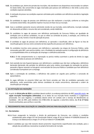 Página 6 de 26
4.10. Os candidatos que, dentro do período das inscrições, não atenderem aos dispositivos mencionados no subitem
4.6 deste Edital, não concorrerão às vagas reservadas para pessoa com deficiência e não terão a prova e/ou
condições especiais atendidas.
4.11. A realização de provas nas condições especiais solicitadas pelo candidato com deficiência atenderá a legislação
específica.
4.12. Os candidatos às vagas de pessoas com deficiência que não realizarem a inscrição, conforme as instruções
constantes deste Edital, não poderão impetrar recursos em favor da sua inscrição.
4.13. Caso o candidato apresente recurso solicitando revisão da sua inscrição, como deficiente, inscrição realizada
em desacordo ao Edital, o recurso não será considerado, sendo indeferido.
4.14. Os candidatos às vagas de pessoas com deficiência participarão do Concurso Público em igualdade de
condições com os demais candidatos, no que se refere ao conteúdo da prova, à avaliação, aos critérios de
aprovação, ao dia, horário e local de aplicação da prova.
4.15. O candidato às vagas de pessoas com deficiência, se aprovado e classificado, além de figurar na lista de
classificação geral, terá seu nome constante da lista específica de pessoas com deficiência.
4.16. Os candidatos inscritos como pessoas com deficiência e aprovados nas etapas do Concurso Público, serão
convocados pelo IBFC, para perícia médica, com a finalidade de avaliação quanto à configuração da deficiência
e a compatibilidade entre as atribuições do emprego e a deficiência declarada.
4.16.1. O não comparecimento ou a reprovação na perícia médica acarretará a perda do direito às vagas
reservadas às pessoas com deficiência.
4.17. Será excluído da Lista Especial (pessoas com deficiência) o candidato que não tiver configurada a deficiência
declarada (declarado não portador de deficiência pela junta médica encarregada da realização da perícia),
passando a figurar somente na lista geral e será excluído do Concurso Público o candidato que tiver deficiência
considerada incompatível com o emprego.
4.18. Após a contratação do candidato, a deficiência não poderá ser arguida para justificar a concessão de
aposentadoria.
4.19. As vagas definidas no presente Edital que não forem providas por falta de candidatos aprovados com
deficiência, serão preenchidas pelos demais candidatos de ampla concorrência, observada a ordem de
classificação por emprego.
5. DA EFETIVAÇÃO DAS INSCRIÇÕES
5.1. A partir de 04 de julho de 2014 o candidato deverá conferir, no endereço eletrônico do IBFC www.ibfc.org.br, na
opção inscrições homologadas (efetivadas), se os dados da sua inscrição foram recebidos e o pagamento
processado. Em caso negativo, o candidato deverá entrar em contato com o Serviço de Atendimento ao
Candidato ‐ SAC do IBFC, pelo telefone (11) 4788.1430, de segunda a sexta‐feira (úteis), das 9 às 17 horas
(horário de Brasília), para verificar o ocorrido.
6. PROCEDIMENTOS PARA SOLICITAÇÃO DE CONDIÇÕES ESPECIAIS PARA REALIZAÇÃO DE PROVAS
6.1. Das lactantes:
6.1.1. Ficam assegurado às lactantes o direito de participarem do Concurso, nos critérios e condições
estabelecidos pelos artigos 227 da Constituição Federal, artigo 4º da Lei Federal nº 8.069/90 (Estatuto da
Criança e do Adolescente) e artigos 1º e 2º da Lei Federal nº 10.048/2000.
6.1.2. A candidata que seja mãe lactante deverá preencher requerimento especificando esta condição, para a
adoção das providências necessárias no próprio formulário de inscrição.
 