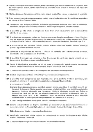 Página 8 de 26
7.7. É de exclusiva responsabilidade do candidato, tomar ciência do trajeto até o local de realização das provas, a fim
de evitar eventuais atrasos, sendo aconselhável ao candidato visitar o local de realização da prova com
antecedência.
7.8. Não haverá segunda chamada seja qual for o motivo alegado para justificar o atraso ou a ausência do candidato.
7.9. O não comparecimento às provas, por qualquer motivo, caracterizará a desistência do candidato e resultará em
sua eliminação deste Concurso Público.
7.10. Os eventuais erros de digitação de nome, número de documento de identidade, sexo e data de nascimento,
deverão ser corrigidos pelos candidatos somente no dia das respectivas provas, com o fiscal de sala.
7.11. O candidato que não solicitar a correção dos dados deverá arcar exclusivamente com as consequências
advindas de sua omissão.
7.12. O candidato que, por qualquer motivo, não tiver seu nome constando na Convocação para as Provas Objetivas,
mas que apresente o respectivo comprovante de pagamento, efetuado nos moldes previstos neste Edital,
poderá participar do Concurso Público, devendo preencher e assinar, no dia da prova, formulário específico.
7.13. A inclusão de que trata o subitem 7.12 será realizada de forma condicional, sujeita a posterior verificação
quanto à regularidade da referida inscrição.
7.14. Constatada a irregularidade da inscrição, a inclusão do candidato será automaticamente cancelada,
considerados nulos todos os atos dela decorrentes.
7.15. O candidato deverá apor sua assinatura na lista de presença, de acordo com aquela constante do seu
documento de identidade, vedada a aposição de rubrica.
7.16. Depois de identificado e acomodado na sala de prova, o candidato não poderá consultar ou manusear
qualquer material de estudo ou de leitura enquanto aguarda o horário de início da prova.
7.17. O candidato não poderá ausentar‐se da sala de prova sem o acompanhamento de um fiscal.
7.18. É vedado o ingresso de candidato em local de prova portando qualquer tipo de arma.
7.19. O candidato deverá comparecer ao local designado para a prova, constante do Ato de Convocação, com
antecedência mínima de 60 (sessenta) minutos do fechamento dos portões, munido de:
a) comprovante de inscrição;
b) original de um dos documentos de identidade a seguir: carteira e/ou cédula de identidade expedida por
Secretaria de Segurança Pública, pelas Forças Armadas, pela Polícia Militar, pelo Ministério das Relações
Exteriores, Cédula de Identidade para Estrangeiros, Cédula de Identidade fornecida por Órgãos ou
Conselhos de Classe que, por força de Lei Federal valem como documento de identidade, como, por
exemplo, OAB, CRM, CREA, CRC etc., Passaporte, Carteira de Trabalho e Previdência Social, bem como
Carteira Nacional de Habilitação (com fotografia na forma da Lei Federal nº. 9.503/1997);
c) caneta esferográfica de tinta azul ou preta, fabricada em material transparente.
7.20. Somente será admitido na sala de prova o candidato que apresentar um dos documentos discriminados no
subitem anterior em perfeitas condições, de modo a permitir, com clareza, a identificação do candidato.
7.20.1. Documentos violados e rasurados não serão aceitos.
7.21. Identificação especial será exigida, também, do candidato cujo documento de identificação gere dúvidas
quanto à fisionomia e à assinatura.
7.22. O comprovante de inscrição não terá validade como documento de identidade.
 