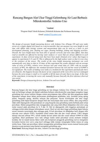 SYSTEMATICS, Vol. 1, No. 1, Desember 2019, pp 130-139 130
Rancang BangunAlat Ukur Tinggi GelombangAir Laut Berbasis
MikrokontrollerArduino Uno
1
Amdani
1
Program Studi Teknik Kelautan, Politeknik Kelautan dan Perikanan Karawang
Email: amdani27@yahoo.com
Abstract
The design of seawater height measuring devices with Arduino Uno ATmega 328 and wave tanks
serves as a simple digital tool based on a microcontroller that can measure sea wave height in real
time with offline data storage systems and measurement data can be used as a basis in port
development planning, jetty, floating net cages, floating buildings, fishing and shipping activities.
Overall, the wave height meter has been able to operate correctly and store data offline, that data
read as unstable are affected by moving water surfaces or waves that are always different in each
experiment. In data retrieval using tools that have been made obtained error values that began to
appear in experiments 8, 9, and 10. This is influenced by the high surface water so that it is too close
to the existence of the sensor. The results of the wave height measuring instrument can work
automatically save data so that in 10 times of this experiment the results obtained with an average
value of error of 0.99%, relative error between tool and visual data of 1.96% with an average
accuracy of 99%, the difference the standard deviation between the tool and the visual of 0.0969 is
not significant. The results of making wave tanks as a medium for the experiment automatically there
are obstacles, this happens because the factor of one component of the wave drive (servo) is damaged
because the servo torque is small so it is unable to lift the mass of water that is too large. At the time
of the experiment, in moving the waves only manually because basically the first reference observed
was waved.
Keywords: Design of measuring devices, Arduino Uno and wave height
Abstraksi
Rancang bangun alat ukur tinggi gelombang air laut dengan Arduino Uno ATmega 328 dan wave
tank ini berfungsi sebagai alat digital sederhana berbasis mikrokontroller yang dapat mengukur tinggi
gelombang laut secara realtime dengan sistem penyimpanan data offline dan data pengukuran dapat
digunakan sebagai dasar dalam perencanaan pembangunan pelabuhan, jetty, keramba jaring apung
pantai, bangunan apung, aktifitas nelayan dan pelayaran. Secara keseluruhan alat ukur tinggi
gelombang telah dapat beroperasi dengan baik dan menyimpan data secara offline, data yang terbaca
tidak stabil dipengaruhi oleh permukaan air yang bergerak atau gelombang selalu berbeda pada setiap
percobaan. Dalam pengambilan data menggunakan alat yang telah dibuat didapatkan nilai error yang
mulai muncul pada percobaan ke 8, 9 dan 10. Hal ini dipengaruhi oleh tingginya permukaan air
sehingga terlalu dekat dengan keberadaaan sensor. Hasil uji alat ukur tinggi gelombang dapat bekerja
secara otomatis menyimpan data sehingga pada 10 kali percobaan ini didapatkan hasil dengan nilai
rata-rata error sebesar 0.99%, kesalahan relatif antara data alat dan visual sebesar 1.96% dengan
akurasi rata-rata sebesar 99%, selisih standar deviasi antara alat dan visual sebesar 0.0969 ini tidak
signifikan. Hasil pembuatan wave tank sebagai media untuk percobaan secara otomatis terdapat
kendala, hal ini terjadi karena faktor salah satu komponen penggerak gelombang (servo) mengalami
kerusakan karena torsi servo yang kecil sehingga tidak mampu mengangkat beban massa air yang
terlalu besar. Pada saat percobaan, dalam menggerakan gelombang hanya secara manual karena pada
dasarnya acuan pertama yang diamati merupakan gelombang saja.
Kata kunci: Rancang bangun alat ukur, Arduini Uno dan tinggi gelombang
 