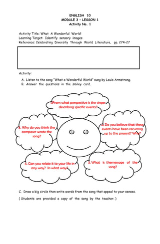 ENGLISH 10
MODULE 3 – LESSON 1
Activity No. 1
Activity Title: What A Wonderful World!
Learning Target: Identify sensory images
Reference: Celebrating Diversity Through World Literature, pp. 274-27
Activity:
A. Listen to the song “What a Wonderful World” sung by Louis Armstrong.
B. Answer the questions in the smiley card.
C. Draw a big circle then write words from the song that appeal to your senses.
( Students are provided a copy of the song by the teacher. )
To live in God’s wondrous creation is not only a blessing but an opportunity to
be thankful for. Oftentimes, we tend to ignore the magic it brings us but let us
not forget that what it offers generate a great change. A change that
surely makes a difference on our very own existence.
1.From what perspective is the singer
describing specific events?
2. Do you believe that these
events have been recurring
up to the present? Why?
5. Why do you think the
composer wrote the
song?
3. What is themessage of the
song?
4. Can you relate it to your life in
any way? In what way?
What a
Wonderful
World
 