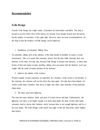 PRINCIPLE OF ECONOMICS [ECN30205] | FNBE March 2015 | Semester 2 | PAGE 12
Recommendation
Fella Design
Overall, Fella Design has a high variety of products for both leather and fabric. The shop is
located at an area where most of the factory are located. Even though located near the factory,
but the number of customers is also quite high. However, there are some recommendations for
the shop so that the business of Fella Design can be improved.
1. Installation of Automatic Sliding Door
An automatic sliding door at the entrance of the shop should be installed to ensure a cooler
environment. This is to ensure that customers doesn’t feel the heat while choosing their own
furniture in the shop. Not only that, because Fella Design is located near factories, so there must
be lots of dust and smoke around, installing sliding door can ensure that the furniture won’t get
caught with the smell of smoke produce by the factories.
2. Improve the attitude of the workers
Workers attitude toward customers are important for a business. If the worker is not friendly to
the customer, the customer will not buy from that shop again. Not only that a bad attitude of a
worker could make a business shut down, it might also effect other branches of that particular
shops name.
3. The place need more lightning
The store has many furniture inside and most of it looks brown and dark. Unfortunately, the
lightning over there is not bright enough so it looks dark inside the shop. On the other hand,
customers hard to choose their furniture nicely because there is not enough lightning and it is a
bit scary inside. The Fella Design could install more light so that the shop looks much brighter
than before.
 