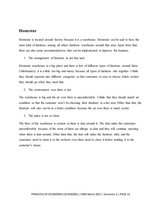 PRINCIPLE OF ECONOMICS [ECN30205] | FNBE March 2015 | Semester 2 | PAGE 13
Homestar
Homestar is located around factory because it is a warehouse. Homestar can be said to have the
most kind of furniture among all others furniture warehouse around that area. Apart from that,
there are also some recommendations that can be implemented to improve the business.
1. The arrangement of furniture in not that neat
Homestar warehouse is a big place and there is lots of different types of furniture around there.
Unfortunately it is a little too big and messy because all types of furniture mix together. I think
they should separate into different categories so that customers re easy to choose which section
they should go when they need that.
2. The environment over there is hot
The warehouse is big and the air over there is uncomfortable. I think that they should install air
condition so that the customer won’t be choosing their furniture in a hot area. Other than that, the
furniture will also can be in a better condition because the air over there is much cooler.
3. The place is not so clean
The floor of the warehouse is cement so there is dust around it. The dust make the customers
uncomfortable because of the some of them are allergic to dust and they will continue sneezing
when there is dust around. Other than that, the dust will make the furniture dirty and the
customers need to clean it or the workers over there need to clean it before sending it to the
customer’s house.
 