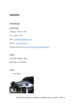 PRINCIPLE OF ECONOMICS [ECN30205] | FNBE March 2015 | Semester 2 | PAGE 14
Appendices
Fella Design
Contact details
Telephone: +606 231 7501
Fax: +606 231 7503
Email: customercare@fella.com.my
Website: www.fella.com.my
Facebook Page: https://www.facebook.com/FellaDesignGroup
Address
5258, Jalan Penghulu Abbas,
Bukit Baru, 75350 Melaka.
Pictures
1) Storefront
 