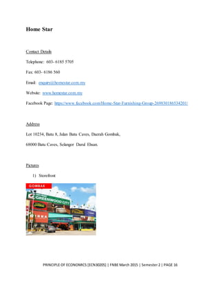 PRINCIPLE OF ECONOMICS [ECN30205] | FNBE March 2015 | Semester 2 | PAGE 16
Home Star
Contact Details
Telephone: 603- 6185 5705
Fax: 603- 6186 560
Email: enquiry@homestar.com.my
Website: www.homestar.com.my
Facebook Page: https://www.facebook.com/Home-Star-Furnishing-Group-269830186534201/
Address
Lot 10234, Batu 8, Jalan Batu Caves, Daerah Gombak,
68000 Batu Caves, Selangor Darul Ehsan.
Pictures
1) Storefront
 