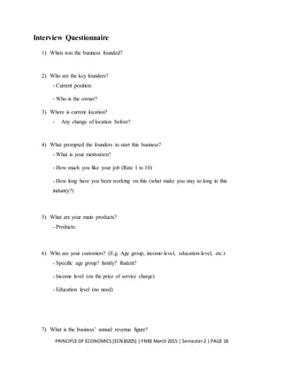 PRINCIPLE OF ECONOMICS [ECN30205] | FNBE March 2015 | Semester 2 | PAGE 18
Interview Questionnaire
1) When was the business founded?
2) Who are the key founders?
- Current position:
- Who is the owner?
3) Where is current location?
- Any change of location before?
4) What prompted the founders to start this business?
- What is your motivation?
- How much you like your job (Rate 1 to 10)
- How long have you been working on this (what make you stay so long in this
industry?)
5) What are your main products?
- Products:
6) Who are your customers? (E.g. Age group, income-level, education-level, etc.)
- Specific age group? family? ftudent?
- Income level (on the price of service charge)
- Education level (no need)
7) What is the business’ annual revenue figure?
 