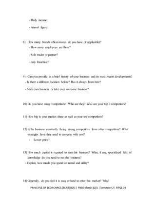 PRINCIPLE OF ECONOMICS [ECN30205] | FNBE March 2015 | Semester 2 | PAGE 19
- Daily income:
- Annual figure:
8) How many branch offices/stores do you have (if applicable)?
- How many employees are there?
- Sole trader or partner?
- Any franchise?
9) Can you provide us a brief history of your business and its most recent developments?
- Is there a different location before? Has it always been here?
- Start own business or take over someone business?
10) Do you have many competitors? Who are they? Who are your top 3 competitors?
11) How big is your market share as well as your top competitors?
12) Is the business constantly facing strong competition from other competitors? What
strategies have they used to compete with you?
- Lower price?
13) How much capital is required to start this business? What, if any, specialized field of
knowledge do you need to run this business?
- Capital, how much you spend on rental and utility?
14) Generally, do you feel it is easy or hard to enter this market? Why?
 