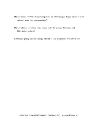 PRINCIPLE OF ECONOMICS [ECN30205] | FNBE March 2015 | Semester 2 | PAGE 20
15) How do you compete with your competitors (i.e. what strategies do you employ to divert
customers away from your competitors?)
16) How often do you release a new product (note: this assumes the business sells
differentiated products)?
17) Are your pricing decisions strongly affected by your competitors? Why or why not?
 