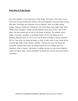 PRINCIPLE OF ECONOMICS [ECN30205] | FNBE March 2015 | Semester 2 | PAGE 4
Brief Bio of Fella Design
One of the companies we have interviewed is Fella Design. The location of the branch we have
interviewed is located in Bukit Baru, Melaka, while their headquarters is located in Bukit Subang,
Shah Alam. Fella Design has 14 branches all across Malaysia, which are in Bukit Subang,
Ampang, Selayang, Petaling Jaya, Subang Jaya, Alor Setar, Penang, Ipoh, Sungai Petani, Johor,
Melaka, Kuala Terengganu, Kuantan and Kota Kinabalu and has up to around 3 staff in each
branch. The main products that are sold in Fella Design are furniture. The estimated current
number of customers, specifically in the Melaka branch is 30-40. Fella Design has been
furnishing Malaysian homes for over 25 years, but the branch in Melaka is currently headed by
MS Yee. Their motive for starting the business is clearly to make money to earn a living but also
to provide high quality premier furniture and fabric. In the past few years, Fella Design had
successfully expanded their business by opening branches all across Malaysia due to the
tremendous incline in business. Fella Design is confident that they can work towards being the
market and industry leader, creating a household brand name that will meet and exceed customer
expectations.
 