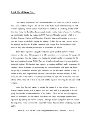 PRINCIPLE OF ECONOMICS [ECN30205] | FNBE March 2015 | Semester 2 | PAGE 5
Brief Bio of Home Star:
The furniture shop that we had chosen to interview was Home Star, which is located in
Batu Caves, Gombak Selangor. The full name of the shop is Home Star Furnishing Sdn Bhd.
From the beginning, a small furniture retail shop was established in Old Klang Road in 1990.
Since then Home Star Furnishing has expanded steadily over the period of years. Foo Hon Meng
and Lim Lih Jiun founded the business in 1997. There are 4 branches currently which is in
Gombak, Selayang, Puchong and Shah Alam. Currently, they are still deciding to open new
branches in other area to further expand the business. Besides that, the most common product
that was sold was furniture, in which customers often brought from the shop besides other
products. They also sell other products such as decorations and flowers.
Home Star’s reputation is judged based on the quality products delivered to their
customer at a fair value. The management is fully supportive of its best service they can provide
to their customers. Since the business was founded, the estimate number of customer that the
shop have is estimated around 36540. There are 80 staffs and employees of the shop including
locals and foreigner. The furniture shop produces new designs and better quality to enhance the
customer choices. Customer can get what they had requested to suits their homes and livings.
The pricing of the furniture was also quite affordable and also influences customer to come. In
addition to that, there are promotions and sales, which the price had been lowered. In other
words, the price of the furniture was already at standard and fixed price. If the price were to be
tolerate further, there will be loses in our profit and the expenses for owning the products would
be higher.
Apart from that, their motive for starting the business is to make a living. Starting a
furniture business to earn profit to support their lives. They wish to be successful in life and
giving the customer the most satisfaction of the furniture. There are also several competitors,
which also established and sell furniture like Home Star. These also disrupt the Home Star’s
reputations by reducing the number of buyers. Although it seems competitive between each of
the competitors, Home Star was still a successful business because of their satisfying prices and
quality.
 