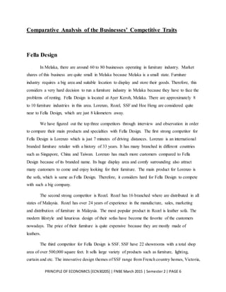 PRINCIPLE OF ECONOMICS [ECN30205] | FNBE March 2015 | Semester 2 | PAGE 6
Comparative Analysis of the Businesses’ Competitive Traits
Fella Design
In Melaka, there are around 60 to 80 businesses operating in furniture industry. Market
shares of this business are quite small in Melaka because Melaka is a small state. Furniture
industry requires a big area and suitable location to display and store their goods. Therefore, this
considers a very hard decision to run a furniture industry in Melaka because they have to face the
problems of renting. Fella Design is located at Ayer Keroh, Melaka. There are approximately 8
to 10 furniture industries in this area. Lorenzo, Rozel, SSF and Hoe Heng are considered quite
near to Fella Design, which are just 8 kilometers away.
We have figured out the top three competitors through interview and observation in order
to compare their main products and specialties with Fella Design. The first strong competitor for
Fella Design is Lorenzo which is just 7 minutes of driving distances. Lorenzo is an international
branded furniture retailer with a history of 33 years. It has many branched in different countries
such as Singapore, China and Taiwan. Lorenzo has much more customers compared to Fella
Design because of its branded name. Its huge display area and comfy surrounding also attract
many customers to come and enjoy looking for their furniture. The main product for Lorenzo is
the sofa, which is same as Fella Design. Therefore, it considers hard for Fella Design to compete
with such a big company.
The second strong competitor is Rozel. Rozel has 16 branched where are distributed in all
states of Malaysia. Rozel has over 24 years of experience in the manufacture, sales, marketing
and distribution of furniture in Malaysia. The most popular product in Rozel is leather sofa. The
modern lifestyle and luxurious design of their sofas have become the favorite of the customers
nowadays. The price of their furniture is quite expensive because they are mostly made of
leathers.
The third competitor for Fella Design is SSF. SSF have 22 showrooms with a total shop
area of over 500,000 square feet. It sells large variety of products such as furniture, lighting,
curtain and etc. The innovative design themes of SSF range from French country homes, Victoria,
 