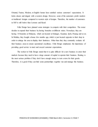 PRINCIPLE OF ECONOMICS [ECN30205] | FNBE March 2015 | Semester 2 | PAGE 7
Oriental, Fusion, Modern, to English homes have satisfied various customers’ expectations. It
looks classic and elegant with a western design. However, some of the customers prefer modern
or traditional designs compared to western style of designs. Therefore, the number of customers
in SSF is still below than Lorenzo and Rozel.
Fella Design have planned some strategies to compete with their competitors. The owner
decides to expand their business by having branches at different states. Nowadays, they are
having 14 branches at Malaysia, which are located at Selangor, Kuantan, Ipoh, Penang and so on.
In Melaka, they bought a house few months ago, which is just located opposite to their shop in
order to enlarge the area to display their furnitures. Other than that, they constantly evaluate all
their business areas to ensure operational excellence. Fella Design emphasizes the importance of
providing good service to meet and exceed customer expectations.
The worker in Fella Design stated that it is quite difficult for a new business to enter their
markets because they need to have a large amount of capital to operate their business. Renting is
the most serious problem if they don’t have enough money to rent a store for their goods.
Therefore, it is good if they can find some partnerships together run and manage this business.
 