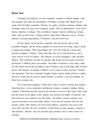 PRINCIPLE OF ECONOMICS [ECN30205] | FNBE March 2015 | Semester 2 | PAGE 8
Home Star
In Selangor, the businesses are more competitive compared to Melaka. Selangor is the
most populous state which has approximately 5.46 million of people while Melaka has less
people with 0.82 million population. Therefore, the number of furniture industries definitely high
in Selangor which will cause a very competitive market. There are approximately 150 to 200 of
furniture industries in Selangor. There are different furniture industries distributing in Klang
Valley which are Star Living, Li Meng, Valencia, Maju Home, Milanohaus and etc. All these
industries are located approximately 10 kilometers away from Home Star.
We have figured out the top three competitors after interviewing with an senior
accountant, Margaret. The first strong competitor for Home Star is Star Living, which is located
at Subang Jaya, Selangor. With a long heritage since 1981, Star Living has a strong retail
presence in Singapore, Malaysia, Taiwan and China with over 43 retail showrooms, and an
export network of over 45 countries. Their factories are set up in Dongguan, China and Johor,
Malaysia. Their production and sales are extremely high because they have many showrooms
and factories in different places and countries. The number of customers in Star Living is high
for every month because they sell different types of furniture such as sofa, dining table, wardrobe
and etc. Their furniture are designed in different ways in order to achieve customers’ demands
and expectations. They have consistently brought to market superior quality products in modern
innovative designs that are current to market demands. It considers a very hard challenge for
Home Star to compete with.
The second strong competitor is Maju Home, which is located at Subang Jaya, Selangor.
Maju Home has a 3 storey stand-alone establishment occupies a standalone building, offering
estimated 75 000 square feet floor space for the customers to browse at their leisure. Their comfy
and wide spaces for the display of their furniture have increased the number of customers’ visit.
Maju Home has a new exhibition area, The Exhibit. The Exhibit is entirely refreshed every
season in accordance to new and exciting themes, to best show the customers their new and
favourite models. Their furniture have been used in different commercial areas such as Old
Town, MCT and LGB. The prices of furniture in Maju Home are quite expensive compared to
other industries. Therefore, they have provided many promotion sales in order to attract the
customers.
 