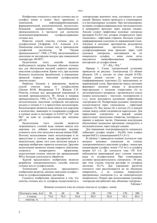29831
2
Изобретение относится к очистке сточных вод от
сульфид ионов и может быть применено в
химической, нефтеперерабатывающей,
фармацевтической, коксохимической, целлюлозно-
бумажной, лакокрасочной, горнодобывающей
промышленности, в частности для доочистки
низкоконцентрированных сульфидсодержащих
сточных вод.
Известен способ очистки сточных вод от
сульфид-ионов [Алферова Л.А. Алексеев А.А.
Химическая очистка сточных вод в производстве
сульфатной целлюлозы. М. “Лесная
промышленность”, 1968, с.77-88], заключающийся в
окислении их кислородом воздуха при повышенной
температуре -80-90°С.
Недостатком этого способа является
необходимость нагрева больших объемов сточных
вод для обеспечения высокой скорости процесса
окисления сульфид-ионов. Кроме того, при наличии
большого количества органических и взвешенных
примесей скорость окисления сульфид-ионов
заметно падает.
Наиболее близким к заявляемому является
способ очистки воды от сульфид-ионов
[Ласков Ю.М. Федоровская Т.Г. Жмаков Г.Н.
Очистка сточных вод предприятий кожевенной и
меховой промышленности. М. Легкая и пищевая
промышленность, 1984, с.70-77], заключающийся в
каталитическом окислении сульфидов кислородом
воздуха в течение 6 ч в присутствии катализаторов.
Катализатором являются ионы никеля или марганца
в количествах, зависящих от содержания сульфидов
в сточных водах и состоящих из 0,4-0,5 мг Ni2+
или
Мn2+
на один мг сульфид-ионов при значении
рН=10.
Недостатками этого способа являются
загрязненность сточной воды ионами никеля или
марганца (от добавки катализатора), высокая
стоимость соли этих металлов и весьма низкие ПДК.
Поэтому использование таких катализаторов и их
присутствие в сточных водах предприятий очень
нежелательно, кроме того соли металлов никеля и
марганца необратимо теряются полностью. Другими
недостатками являются низкая скорость окисления,
сложность аппаратурного оформления,
недостаточная степень очистки (не превышающий
80%), большая длительность обработки.
Задачей предлагаемого изобретения является
разработка электрохимического способа очистки
сточных вод от сульфид-ионов.
Техническим результатом предлагаемого
изобретения является, анодное окисление сульфид -
иона из сульфидсодержащих, растворов.
Сущность изобретения заключается в том, что
очистка сточных вод от сульфида осуществляется в
электролизере ящичного типа, состоящего из семи
секций. Процесс можно проводить в стационарных
и в нестационарных условиях. При нестационарных
условиях сульфидсодержащая вода последовательно
и непрерывно проходит через каждую секцию.
Анодом служит графитовые кусковые электроды
(размером 0,2-0,5 cм), которые поляризуются через
токоподвод - гафитовый стержень. Катодом служит
перфорированная пластинка из нержавеющей стали.
Анодные и катодные пространства разделяются
перфорированным оргстеклом. Когда
сульфидсодержащая вода проходит через слой
кусковых электродов, находящиеся на их
поверхности сульфид - ионы очень легко
окисляются свежеобразованным атомарным
кислородом до сульфат-ионов:
S-2
+ 4Oат= SO4
-2
Пример 1. Схема электролизной установки
приводится на рисунке. Электролизер (1) общим
объемом 120 л. состоит из семи секций (I-VII).
Каждая секция состоит из двух катодов
(перфорированные пластины) (2), выполненных из
нержавеющей стали. Пространство между катодами
формирует анодную камеру и разделяется
перегородками с мелкими отверстиями (3) из
диэлектрического материала - органического стекла
(можно использовать - текстолит, полипропилен и
т.д.), затем заполняется кусковыми графитовыми
электродами (4). Поляризация кусковых электродов
осуществляется через токоподводы - гафитовый
стержень (5). Все аноды (4) и катоды (2) в каждой
секции между собой соединяются параллельно. Для
циркуляции электролита в каждой секции
присутствуют пропускные отверстия, поочередно в
нижних и верхних частях. Описанная конструкция
обеспечивает несквозное протекание электролита, а
последовательное, через каждую секцию.
Для повышения электропроводности конденсата
добавляют сульфат натрия - Na2SO4 (или хлорид
натрия-NаСl) с концентрацией-0,5-1,0 г/л.
В таблице 1 приводится влияние плотности тока
анодных кусковых электродов на степень
электрохимического окисления сульфид - ионов при
концентрации сульфид- ионов 17,8 мг/л и сульфата
натрия 0,5 г/л. До плотности тока 150 А/м2
наблюдается равномерный рост степени очистки
воды от сульфид-ионов. При стационарных
условиях продолжительность электролиза - 30 мин,
при этом степень очистки раствора от сульфида
достигает 92,1%. Для упрощения расчетов
плотность тока рассчитывается не на объемную
поверхность, а на площадь поверхности
приграничных электродов (т.е. на геометрическую
поверхность). Однако при использовании кусковых
электродов они работают как, объемные электроды.
Таблица 1
Влияние плотности тока на степень очистки от сульфид - ионов
Плотность тока, А/м2
30 60 90 120 150 170 200
Степень 73,0 78,5 83,6 89,5 92,0 92,1 89,5
очистки, %
 