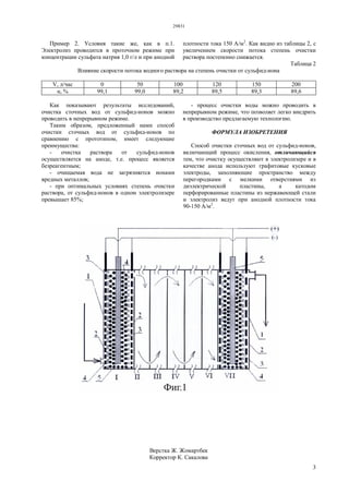 29831
3
Пример 2. Условия такие же, как в п.1.
Электролиз проводится в проточном режиме при
концентрации сульфата натрия 1,0 г/л и при анодной
плотности тока 150 А/м2
. Как видно из таблицы 2, с
увеличением скорости потока степень очистки
раствора постепенно снижается.
Таблица 2
Влияние скорости потока водного раствора на степень очистки от сульфид-иона
V, л/час 0 50 100 120 150 200
α, % 99,1 99,0 89,2 89,5 89,3 89,6
Как показывают результаты исследований,
очистка сточных вод от сульфид-ионов можно
проводить в непрерывном режиме.
Таким образом, предложенный нами способ
очистки сточных вод от сульфид-ионов по
сравнению с прототипом, имеет следующие
преимущества:
- очистка раствора от сульфид-ионов
осуществляется на аноде, т.е. процесс является
безреагентным;
- очищаемая вода не загрязняется ионами
вредных металлов;
- при оптимальных условиях степень очистки
раствора, от сульфид-ионов в одном электролизере
превышает 85%;
- процесс очистки воды можно проводить в
непрерывном режиме, что позволяет легко внедрить
в производство предлагаемую технологию.
ФОРМУЛА ИЗОБРЕТЕНИЯ
Способ очистки сточных вод от сульфид-ионов,
включающий процесс окисления, отличающийся
тем, что очистку осуществляют в электролизере и в
качестве анода используют графитовые кусковые
электроды, заполняющие пространство между
перегородками с мелкими отверстиями из
диэлектрической пластины, а катодом
перфорированные пластины из нержавеющей стали
и электролиз ведут при анодной плотности тока
90-150 А/м2
.
Верстка Ж. Жомартбек
Корректор К. Сакалова
 