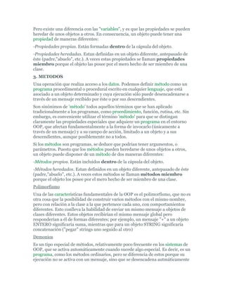 Pero existe una diferencia con las "variables", y es que las propiedades se pueden
heredar de unos objetos a otros. En consecuencia, un objeto puede tener una
propiedad de maneras diferentes:
-Propiedades propias. Están formadas dentro de la cápsula del objeto.
-Propiedades heredadas. Estan definidas en un objeto diferente, antepasado de
éste (padre,"abuelo", etc.). A veces estas propiedades se llaman propiedades
miembro porque el objeto las posee por el mero hecho de ser miembro de una
clase.
3. METODOS
Una operación que realiza acceso a los datos. Podemos definir método como un
programa procedimental o procedural escrito en cualquier lenguaje, que está
asociado a un objeto determinado y cuya ejecución sólo puede desencadenarse a
través de un mensaje recibido por éste o por sus descendientes.
Son sinónimos de 'método' todos aquellos términos que se han aplicado
tradicionalmente a los programas, como procedimiento, función, rutina, etc. Sin
embargo, es conveniente utilizar el término 'método' para que se distingan
claramente las propiedades especiales que adquiere un programa en el entorno
OOP, que afectan fundamentalmente a la forma de invocarlo (únicamente a
través de un mensaje) y a su campo de acción, limitado a un objeto y a sus
descendientes, aunque posiblemente no a todos.
Si los métodos son programas, se deduce que podrían tener argumentos, o
parámetros. Puesto que los métodos pueden heredarse de unos objetos a otros,
un objeto puede disponer de un método de dos maneras diferentes:
-Métodos propios. Están incluídos dentro de la cápsula del objeto.
-Métodos heredados. Estan definidos en un objeto diferente, antepasado de éste
(padre,"abuelo", etc.). A veces estos métodos se llaman métodos miembro
porque el objeto los posee por el mero hecho de ser miembro de una clase.
Polimorfísmo
Una de las características fundamentales de la OOP es el polimorfísmo, que no es
otra cosa que la posibilidad de construir varios métodos con el mismo nombre,
pero con relación a la clase a la que pertenece cada uno, con comportamientos
diferentes. Esto conlleva la habilidad de enviar un mismo mensaje a objetos de
clases diferentes. Estos objetos recibirían el mismo mensaje global pero
responderían a él de formas diferentes; por ejemplo, un mensaje "+" a un objeto
ENTERO significaría suma, mientras que para un objeto STRING significaría
concatenación ("pegar" strings uno seguido al otro)
Demonios
Es un tipo especial de métodos, relativamente poco frecuente en los sistemas de
OOP, que se activa automáticamente cuando sucede algo especial. Es decir, es un
programa, como los métodos ordinarios, pero se diferencia de estos porque su
ejecución no se activa con un mensaje, sino que se desencadena autmáticamente
 