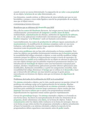 cuando ocurre un suceso determinado: la asignación de un valor a una propiedad
de un objeto, la lectura de un valor determinado, etc.
Los demonios, cuando existen, se diferencian de otros métodos por que no son
heredables y porque a veces están ligados a una de las propiedades de un objeto,
mas que al objeto entero.
CONSIDERACIONES FINALES
Beneficios que se obtienen del desarrollo con OOP
Día a día los costos del Hardware decrecen. Así surgen nuevas áreas de aplicación
cotidianamente: procesamiento de imágenes y sonido, bases de datos
multimediales, automatización de oficinas, ambientes de ingeniería de software,
etc. Aún en las aplicaciones tradicionales encontramos que definir interfases
hombre-máquina "a-la-Windows" suele ser bastante conveniente.
Lamentablemente, los costos de producción de software siguen aumentando; el
mantenimiento y la modificación de sistemas complejos suele ser una tarea
trabajosa; cada aplicación, (aunque tenga aspectos similares a otra) suele
encararse como un proyecto nuevo, etc.
Todos estos problemas aún no han sido solucionados en forma completa. Pero
como los objetos son portables (teóricamente) mientras que la herencia permite
la reusabilidad del código orientado a objetos, es más sencillo modificar código
existente porque los objetos no interaccionan excepto a través de mensajes; en
consecuencia un cambio en la codificación de un objeto no afectará la operación
con otro objeto siempre que los métodos respectivos permanezcan intactos. La
introducción de tecnología de objetos como una herramienta concepual para
analizar, diseñar e implementar aplicaciones permite obtener aplicaciones más
modificables, fácilmente extendibles y a partir de componentes reusables. Esta
reusabilidad del código disminuye el tiempo que se utiliza en el desarrollo y hace
que el desarrollo del software sea mas intuitivo porque la gente piensa
naturalmente en términos de objetos más que en términos de algoritmos de
software.
Problemas derivados de la utilización de OOP en la actualidad
Un sistema orientado a objetos, por lo visto, puede parecer un paraíso virtual. El
problema sin embargo surge en la implementación de tal sistema. Muchas
compañías oyen acerca de los beneficios de un sistema orientado a objetos e
invierten gran cantidad de recursos luego comienzan a darse cuenta que han
impuesto una nueva cultura que es ajena a los programadores actuales.
Específicamente los siguientes temas suelen aparecer repetidamente:
Curvas de aprendizaje largas. Un sistema orientado a objetos ve al mundo en
una forma única. Involucra la conceptualización de todos los elementos de un
programa, desde subsistemas a los datos, en la forma de objetos. Toda la
comunicación entre los objetos debe realizarse en la forma de mensajes. Esta no
es la forma en que están escritos los programas orientados a objetos actualmente;
al hacer la transición a un sistema orientado a objetos la mayoría de los
programadores deben capacitarse nuevamente antes de poder usarlo.
 