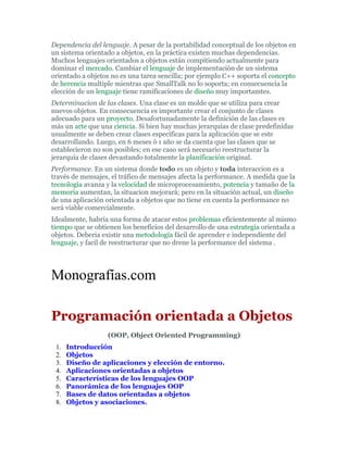 Dependencia del lenguaje. A pesar de la portabilidad conceptual de los objetos en
un sistema orientado a objetos, en la práctica existen muchas dependencias.
Muchos lenguajes orientados a objetos están compitiendo actualmente para
dominar el mercado. Cambiar el lenguaje de implementación de un sistema
orientado a objetos no es una tarea sencilla; por ejemplo C++ soporta el concepto
de herencia multiple mientras que SmallTalk no lo soporta; en consecuencia la
elección de un lenguaje tiene ramificaciones de diseño muy importamtes.
Determinacion de las clases. Una clase es un molde que se utiliza para crear
nuevos objetos. En consecuencia es importante crear el conjunto de clases
adecuado para un proyecto. Desafortunadamente la definición de las clases es
más un arte que una ciencia. Si bien hay muchas jerarquías de clase predefinidas
usualmente se deben crear clases específicas para la aplicación que se este
desarrollando. Luego, en 6 meses ó 1 año se da cuenta que las clases que se
establecieron no son posibles; en ese caso será necesario reestructurar la
jerarquía de clases devastando totalmente la planificación original.
Performance. En un sistema donde todo es un objeto y toda interaccion es a
través de mensajes, el tráfico de mensajes afecta la performance. A medida que la
tecnología avanza y la velocidad de microprocesamiento, potencia y tamaño de la
memoria aumentan, la situacion mejorará; pero en la situación actual, un diseño
de una aplicación orientada a objetos que no tiene en cuenta la performance no
será viable comercialmente.
Idealmente, habría una forma de atacar estos problemas eficientemente al mismo
tiempo que se obtienen los beneficios del desarrollo de una estrategia orientada a
objetos. Deberia existir una metodología fácil de aprender e independiente del
lenguaje, y facil de reestructurar que no drene la performance del sistema .
Monografías.com
Programación orientada a Objetos
(OOP, Object Oriented Programming)
1. Introducción
2. Objetos
3. Diseño de aplicaciones y elección de entorno.
4. Aplicaciones orientadas a objetos
5. Características de los lenguajes OOP
6. Panorámica de los lenguajes OOP
7. Bases de datos orientadas a objetos
8. Objetos y asociaciones.
 