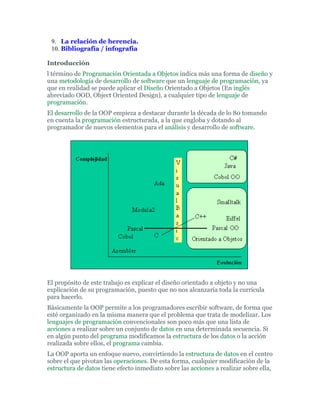 9. La relación de herencia.
10. Bibliografía / infografía
Introducción
l término de Programación Orientada a Objetos indica más una forma de diseño y
una metodología de desarrollo de software que un lenguaje de programación, ya
que en realidad se puede aplicar el Diseño Orientado a Objetos (En inglés
abreviado OOD, Object Oriented Design), a cualquier tipo de lenguaje de
programación.
El desarrollo de la OOP empieza a destacar durante la década de lo 80 tomando
en cuenta la programación estructurada, a la que engloba y dotando al
programador de nuevos elementos para el análisis y desarrollo de software.
El propósito de este trabajo es explicar el diseño orientado a objeto y no una
explicación de su programación, puesto que no nos alcanzaría toda la currícula
para hacerlo.
Básicamente la OOP permite a los programadores escribir software, de forma que
esté organizado en la misma manera que el problema que trata de modelizar. Los
lenguajes de programación convencionales son poco más que una lista de
acciones a realizar sobre un conjunto de datos en una determinada secuencia. Si
en algún punto del programa modificamos la estructura de los datos o la acción
realizada sobre ellos, el programa cambia.
La OOP aporta un enfoque nuevo, convirtiendo la estructura de datos en el centro
sobre el que pivotan las operaciones. De esta forma, cualquier modificación de la
estructura de datos tiene efecto inmediato sobre las acciones a realizar sobre ella,
 
