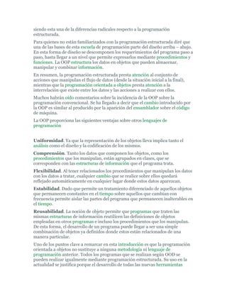 siendo esta una de la diferencias radicales respecto a la programación
estructurada.
Para quienes no están familiarizados con la programación estructurada diré que
una de las bases de esta escuela de programación parte del diseño arriba – abajo.
En esta forma de diseño se descomponen los requerimientos del programa paso a
paso, hasta llegar a un nivel que permite expresarlos mediante procedimientos y
funciones. La OOP estructura los datos en objetos que pueden almacenar,
manipular y combinar información.
En resumen, la programación estructurada presta atención al conjunto de
acciones que manipulan el flujo de datos (desde la situación inicial a la final),
mientras que la programación orientada a objetos presta atención a la
interrelación que existe entre los datos y las acciones a realizar con ellos.
Muchos habrán oído comentarios sobre la incidencia de la OOP sobre la
programación convencional. Se ha llegado a decir que el cambio introducido por
la OOP es similar al producido por la aparición del ensamblador sobre el código
de máquina.
La OOP proporciona las siguientes ventajas sobre otros lenguajes de
programación
Uniformidad. Ya que la representación de los objetos lleva implica tanto el
análisis como el diseño y la codificación de los mismos.
Comprensión. Tanto los datos que componen los objetos, como los
procedimientos que los manipulan, están agrupados en clases, que se
corresponden con las estructuras de información que el programa trata.
Flexibilidad. Al tener relacionados los procedimientos que manipulan los datos
con los datos a tratar, cualquier cambio que se realice sobre ellos quedará
reflejado automáticamente en cualquier lugar donde estos datos aparezcan.
Estabilidad. Dado que permite un tratamiento diferenciado de aquellos objetos
que permanecen constantes en el tiempo sobre aquellos que cambian con
frecuencia permite aislar las partes del programa que permanecen inalterables en
el tiempo.
Reusabilidad. La noción de objeto permite que programas que traten las
mismas estructuras de información reutilicen las definiciones de objetos
empleadas en otros programas e incluso los procedimientos que los manipulan.
De esta forma, el desarrollo de un programa puede llegar a ser una simple
combinación de objetos ya definidos donde estos están relacionados de una
manera particular.
Uno de los puntos clave a remarcar en esta introducción es que la programación
orientada a objetos no sustituye a ninguna metodología ni lenguaje de
programación anterior. Todos los programas que se realizan según OOD se
pueden realizar igualmente mediante programación estructurada. Su uso en la
actualidad se justifica porque el desarrollo de todas las nuevas herramientas
 