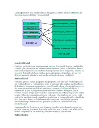 La encapsulación está en el núcleo de dos grandes pilares de la construcción de
sistemas; mantenibilidad y reusabilidad.
Mantenibilidad
Cualidad que indica que un programa o sistema debe ser fácilmente modificable.
Es decir que los cambios en las condiciones externas (como la definición de una
nueva variable) implicarán modificaciones pequeñas en el programa / sistema. El
concepto de mantenibilidad implica que un programa, al igual que un ser vivo
debe ser capaz de adaptarse a un medio ambiente siempre cambiante.
Reusabilidad
Cualidad que nos indica que partes del programa ( en este caso objetos) pueden
ser reutilizados en la confección de otros programas. Ello implica que los objetos
definidos en un programa pueden ser extraídos del mismo e implantados en otro
sin tener que realizar modificaciones importantes en el código del objeto. El
objeto final es que el programador construya una librería de objetos que le
permita realizar programas basándose en la técnica de cortar y pegar. Esta extrae
(corta) código de otras aplicaciones ya realizadas y las implementa (pega) en la
aplicación a realizar donde, tras algunos retoques, la nueva aplicación estará lista
para funcionar. Como podrá observar el concepto de reusabilidad, permite
reducir el tiempo de realización , ganando en claridad, mantenibilidad y
productividad.
La encapsulación de datos se muestra como una herramienta poderosa que nos
permite ganar en tiempo de desarrollo y claridad, con el único coste adicional de
definir con precisión las entradas y salida de nuestras operaciones.
Poliformismo
 