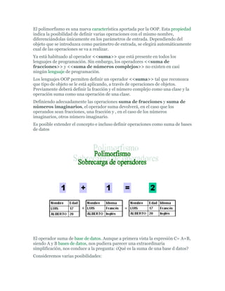 El polimorfismo es una nueva característica aportada por la OOP. Esta propiedad
indica la posibilidad de definir varias operaciones con el mismo nombre,
diferenciándolas únicamente en los parámetros de entrada. Dependiendo del
objeto que se introduzca como parámetro de entrada, se elegirá automáticamente
cual de las operaciones se va a realizar.
Ya está habituado al operador <<suma>> que está presente en todos los
lenguajes de programación. Sin embargo, los operadores <<suma de
fracciones>> y <<suma de números complejos>> no existen en casi
ningún lenguaje de programación.
Los lenguajes OOP permiten definir un operador <<suma>> tal que reconozca
que tipo de objeto se le está aplicando, a través de operaciones de objetos.
Previamente deberá definir la fracción y el número complejo como una clase y la
operación suma como una operación de una clase.
Definiendo adecuadamente las operaciones suma de fracciones y suma de
números imaginarios, el operador suma devolverá, en el caso que los
operandos sean fracciones, una fracción y , en el caso de los números
imaginarios, otros número imaginario.
Es posible extender el concepto e incluso definir operaciones como suma de bases
de datos
El operador suma de base de datos. Aunque a primera vista la expresión C= A+B,
siendo A y B bases de datos, nos pudiera parecer una extraordinaria
simplificación, nos conduce a la pregunta: ¿Qué es la suma de una base d datos?
Consideremos varias posibilidades:
 