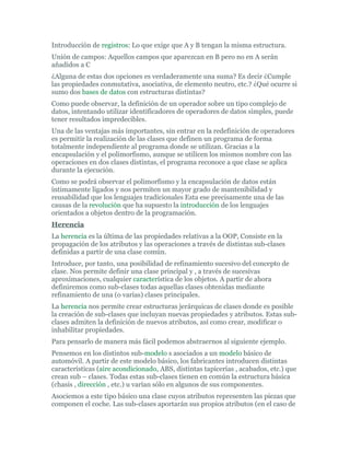 Introducción de registros: Lo que exige que A y B tengan la misma estructura.
Unión de campos: Aquellos campos que aparezcan en B pero no en A serán
añadidos a C
¿Alguna de estas dos opciones es verdaderamente una suma? Es decir ¿Cumple
las propiedades conmutativa, asociativa, de elemento neutro, etc.? ¿Qué ocurre si
sumo dos bases de datos con estructuras distintas?
Como puede observar, la definición de un operador sobre un tipo complejo de
datos, intentando utilizar identificadores de operadores de datos simples, puede
tener resultados impredecibles.
Una de las ventajas más importantes, sin entrar en la redefinición de operadores
es permitir la realización de las clases que definen un programa de forma
totalmente independiente al programa donde se utilizan. Gracias a la
encapsulación y el polimorfismo, aunque se utilicen los mismos nombre con las
operaciones en dos clases distintas, el programa reconoce a que clase se aplica
durante la ejecución.
Como se podrá observar el polimorfismo y la encapsulación de datos están
íntimamente ligados y nos permiten un mayor grado de mantenibilidad y
reusabilidad que los lenguajes tradicionales Esta ese precisamente una de las
causas de la revolución que ha supuesto la introducción de los lenguajes
orientados a objetos dentro de la programación.
Herencia
La herencia es la última de las propiedades relativas a la OOP, Consiste en la
propagación de los atributos y las operaciones a través de distintas sub-clases
definidas a partir de una clase común.
Introduce, por tanto, una posibilidad de refinamiento sucesivo del concepto de
clase. Nos permite definir una clase principal y , a través de sucesivas
aproximaciones, cualquier característica de los objetos. A partir de ahora
definiremos como sub-clases todas aquellas clases obtenidas mediante
refinamiento de una (o varias) clases principales.
La herencia nos permite crear estructuras jerárquicas de clases donde es posible
la creación de sub-clases que incluyan nuevas propiedades y atributos. Estas sub-
clases admiten la definición de nuevos atributos, así como crear, modificar o
inhabilitar propiedades.
Para pensarlo de manera más fácil podemos abstraernos al siguiente ejemplo.
Pensemos en los distintos sub-modelo s asociados a un modelo básico de
automóvil. A partir de este modelo básico, los fabricantes introducen distintas
características (aire acondicionado, ABS, distintas tapicerías , acabados, etc.) que
crean sub – clases. Todas estas sub-clases tienen en común la estructura básica
(chasis , dirección , etc.) u varían sólo en algunos de sus componentes.
Asociemos a este tipo básico una clase cuyos atributos representen las piezas que
componen el coche. Las sub-clases aportarán sus propios atributos (en el caso de
 