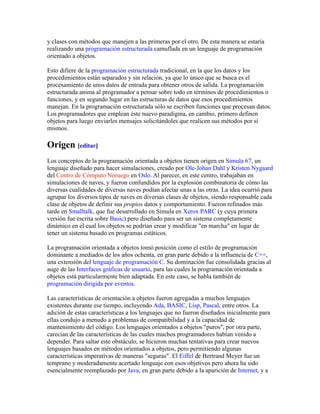 y clases con métodos que manejen a las primeras por el otro. De esta manera se estaría
realizando una programación estructurada camuflada en un lenguaje de programación
orientado a objetos.
Esto difiere de la programación estructurada tradicional, en la que los datos y los
procedimientos están separados y sin relación, ya que lo único que se busca es el
procesamiento de unos datos de entrada para obtener otros de salida. La programación
estructurada anima al programador a pensar sobre todo en términos de procedimientos o
funciones, y en segundo lugar en las estructuras de datos que esos procedimientos
manejan. En la programación estructurada sólo se escriben funciones que procesan datos.
Los programadores que emplean éste nuevo paradigma, en cambio, primero definen
objetos para luego enviarles mensajes solicitándoles que realicen sus métodos por sí
mismos.
Origen [editar]
Los conceptos de la programación orientada a objetos tienen origen en Simula 67, un
lenguaje diseñado para hacer simulaciones, creado por Ole-Johan Dahl y Kristen Nygaard
del Centro de Cómputo Noruego en Oslo. Al parecer, en este centro, trabajaban en
simulaciones de naves, y fueron confundidos por la explosión combinatoria de cómo las
diversas cualidades de diversas naves podían afectar unas a las otras. La idea ocurrió para
agrupar los diversos tipos de naves en diversas clases de objetos, siendo responsable cada
clase de objetos de definir sus propios datos y comportamiento. Fueron refinados más
tarde en Smalltalk, que fue desarrollado en Simula en Xerox PARC (y cuya primera
versión fue escrita sobre Basic) pero diseñado para ser un sistema completamente
dinámico en el cual los objetos se podrían crear y modificar "en marcha" en lugar de
tener un sistema basado en programas estáticos.
La programación orientada a objetos tomó posición como el estilo de programación
dominante a mediados de los años ochenta, en gran parte debido a la influencia de C++,
una extensión del lenguaje de programación C. Su dominación fue consolidada gracias al
auge de las Interfaces gráficas de usuario, para las cuales la programación orientada a
objetos está particularmente bien adaptada. En este caso, se habla también de
programación dirigida por eventos.
Las características de orientación a objetos fueron agregadas a muchos lenguajes
existentes durante ese tiempo, incluyendo Ada, BASIC, Lisp, Pascal, entre otros. La
adición de estas características a los lenguajes que no fueron diseñados inicialmente para
ellas condujo a menudo a problemas de compatibilidad y a la capacidad de
mantenimiento del código. Los lenguajes orientados a objetos "puros", por otra parte,
carecían de las características de las cuales muchos programadores habían venido a
depender. Para saltar este obstáculo, se hicieron muchas tentativas para crear nuevos
lenguajes basados en métodos orientados a objetos, pero permitiendo algunas
características imperativas de maneras "seguras". El Eiffel de Bertrand Meyer fue un
temprano y moderadamente acertado lenguaje con esos objetivos pero ahora ha sido
esencialmente reemplazado por Java, en gran parte debido a la aparición de Internet, y a
 