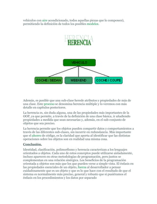 vehículos con aire acondicionado, todos aquellas piezas que lo componen),
permitiendo la definición de todos los posibles modelos.
Además, es posible que una sub-clase herede atributos y propiedades de más de
una clase. Este proceso se denomina herencia múltiple y lo veremos con más
detalle en capítulos posteriores.
La herencia es, sin duda alguna, una de las propiedades más importantes de la
OOP, ya que permite, a través de la definición de una clase básica, ir añadiendo
propiedades a medida que sean necesarias y, además, en el sub-conjunto de
objetos que sea preciso.
La herencia permite que los objetos pueden compartir datos y comportamientos a
través de las diferentes sub-clases, sin incurrir en redundancia. Más importante
que el ahorro de código, es la claridad que aporta al identificar que las distintas
operaciones sobre los objetos son en realidad una misma cosa.
Conclusión.
Identidad, clasificación, polimorfismo y herencia caracterizan a los lenguajes
orientados a objetos. Cada uno de estos conceptos puede utilizarse aisladamente,
incluso aparecen en otras metodologías de programación, pero juntos se
complementan en una relación sinérgica. Los beneficios de la programación
orientada a objetos son más que los que pueden verse a simple vista. El énfasis en
las propiedades esenciales de un objeto, fuerza al desarrollador a pensar
cuidadosamente que es un objeto y que es lo que hace con el resultado de que el
sistema es normalmente más preciso, general y robusto que si pusiéramos el
énfasis en los procedimientos y los datos por separado
 