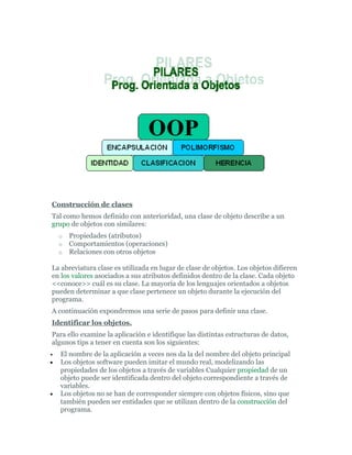 Construcción de clases
Tal como hemos definido con anterioridad, una clase de objeto describe a un
grupo de objetos con similares:
o Propiedades (atributos)
o Comportamientos (operaciones)
o Relaciones con otros objetos
La abreviatura clase es utilizada en lugar de clase de objetos. Los objetos difieren
en los valores asociados a sus atributos definidos dentro de la clase. Cada objeto
<<conoce>> cuál es su clase. La mayoría de los lenguajes orientados a objetos
pueden determinar a que clase pertenece un objeto durante la ejecución del
programa.
A continuación expondremos una serie de pasos para definir una clase.
Identificar los objetos.
Para ello examine la aplicación e identifique las distintas estructuras de datos,
algunos tips a tener en cuenta son los siguientes:
• El nombre de la aplicación a veces nos da la del nombre del objeto principal
• Los objetos software pueden imitar el mundo real, modelizando las
propiedades de los objetos a través de variables Cualquier propiedad de un
objeto puede ser identificada dentro del objeto correspondiente a través de
variables.
• Los objetos no se han de corresponder siempre con objetos físicos, sino que
también pueden ser entidades que se utilizan dentro de la construcción del
programa.
 