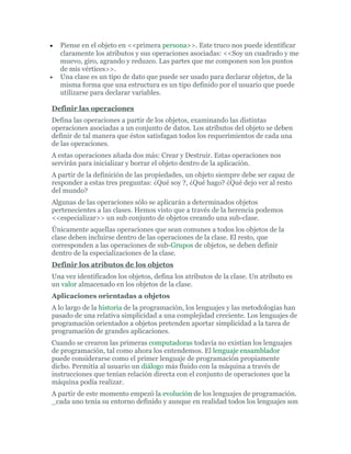 • Piense en el objeto en <<primera persona>>. Este truco nos puede identificar
claramente los atributos y sus operaciones asociadas: <<Soy un cuadrado y me
muevo, giro, agrando y reduzco. Las partes que me componen son los puntos
de mis vértices>>.
• Una clase es un tipo de dato que puede ser usado para declarar objetos, de la
misma forma que una estructura es un tipo definido por el usuario que puede
utilizarse para declarar variables.
Definir las operaciones
Defina las operaciones a partir de los objetos, examinando las distintas
operaciones asociadas a un conjunto de datos. Los atributos del objeto se deben
definir de tal manera que éstos satisfagan todos los requerimientos de cada una
de las operaciones.
A estas operaciones añada dos más: Crear y Destruir. Estas operaciones nos
servirán para inicializar y borrar el objeto dentro de la aplicación.
A partir de la definición de las propiedades, un objeto siempre debe ser capaz de
responder a estas tres preguntas: ¿Qué soy ?, ¿Qué hago? ¿Qué dejo ver al resto
del mundo?
Algunas de las operaciones sólo se aplicarán a determinados objetos
pertenecientes a las clases. Hemos visto que a través de la herencia podemos
<<especializar>> un sub conjunto de objetos creando una sub-clase.
Únicamente aquellas operaciones que sean comunes a todos los objetos de la
clase deben incluirse dentro de las operaciones de la clase. El resto, que
corresponden a las operaciones de sub-Grupos de objetos, se deben definir
dentro de la especializaciones de la clase.
Definir los atributos de los objetos
Una vez identificados los objetos, defina los atributos de la clase. Un atributo es
un valor almacenado en los objetos de la clase.
Aplicaciones orientadas a objetos
A lo largo de la historia de la programación, los lenguajes y las metodologías han
pasado de una relativa simplicidad a una complejidad creciente. Los lenguajes de
programación orientados a objetos pretenden aportar simplicidad a la tarea de
programación de grandes aplicaciones.
Cuando se crearon las primeras computadoras todavía no existían los lenguajes
de programación, tal como ahora los entendemos. El lenguaje ensamblador
puede considerarse como el primer lenguaje de programación propiamente
dicho. Permitía al usuario un diálogo más fluido con la máquina a través de
instrucciones que tenían relación directa con el conjunto de operaciones que la
máquina podía realizar.
A partir de este momento empezó la evolución de los lenguajes de programación.
_cada uno tenía su entorno definido y aunque en realidad todos los lenguajes son
 