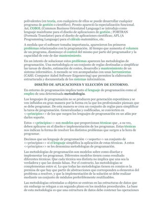 polivalentes (en teoría, con cualquiera de ellos se puede desarrollar cualquier
programa de gestión o científico). Pronto apareció la especialización funcional.
Así, COBOL (Common Business Orientated Language) se introdujo como
lenguaje mainframe para el diseño de aplicaciones de gestión.; FORTRAN
(Formula Translator) para el diseño de aplicaciones científicas; APL (A
Programming Language) para el cálculo matemático, etc.
A medida que el software tomaba importancia, aparecieron los primeros
problemas relacionados con la programación. Al tiempo que aumenta el volumen
de un programa, disminuye el control del mismo por parte del programador y la
capacidad de este de dar mantenimiento.
En un intento de solucionar estos problemas aparecen las metodologías de
programación. Una metodología es un conjunto de reglas destinadas a simplificar
las tareas de diseño, estimación de costes, desarrollo y mantenimiento de un
sistema informático. A menudo se ven acompañadas con unas herramientas
(CASE: Computer Aided Software Engeneering) que permiten la elaboración
estructurada y documentada de los sistemas informáticos.
DISEÑO DE APLICACIONES Y ELECCIÓN DE ENTORNO.
En entorno de programación implica tanto el lenguaje de programación como al
empleo de una determinada metodología.
Los lenguajes de programación no se producen por generación espontánea y se
ven influidos en gran manera por la forma en la que los profesionales piensan que
se debe programar. De esta manera se crea un conjunto de reglas para simplificar
la tarea de programación. Generalizadas y codificadas, se convierten en
<<principios>> de los que surgen los lenguajes de programación en un afán por
darles soporte.
Estos <<principios>> son modelos que proporcionan técnicas que , a su vez,
deben aplicarse en el diseño e implementación de los programas. Estas técnicas
nos indican la forma de resolver los distintos problemas que surgen a la hora de
programar.
Decimos que un lenguaje de programación <<soporta>> un conjunto de
<<principios>> si el lenguaje simplifica la aplicación de estas técnicas. A estos
<<principios>> se les denomina metodologías de programación.
Las metodologías de programación son modelos sobre como diseñar e
implementar los programas. Diferentes modelos tienen como resultado
diferentes técnicas. Que cada técnica sea distinta no implica que una sea la
verdadera y que las demás falsas. Por el contrario, las metodologías se
complementan entre sí. Lo que todas las metodologías tienen en común es la
premisa de que hay que partir de abstracciones que corresponden a elementos del
problema a resolver, y que la implementación de la solución se debe realizar
mediante un conjunto de módulos preferiblemente reutilizables.
Las metodologías orientadas a objetos se centran en las estructuras de datos que
sin embargo se relegan a un segundo plano en los modelos procedurales. La base
de esta metodología es que una estructura de datos debe contener las operaciones
 