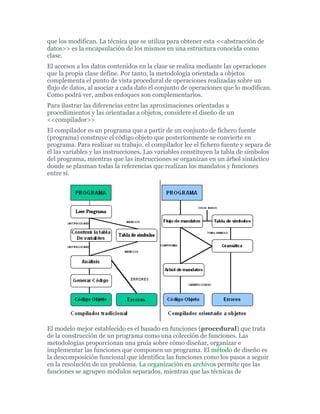 que los modifican. La técnica que se utiliza para obtener esta <<abstracción de
datos>> es la encapsulación de los mismos en una estructura conocida como
clase.
El accesos a los datos contenidos en la clase se realiza mediante las operaciones
que la propia clase define. Por tanto, la metodología orientada a objetos
complementa el punto de vista procedural de operaciones realizadas sobre un
flujo de datos, al asociar a cada dato el conjunto de operaciones que lo modifican.
Como podrá ver, ambos enfoques son complementarios.
Para ilustrar las diferencias entre las aproximaciones orientadas a
procedimientos y las orientadas a objetos, considere el diseño de un
<<compilador>>
El compilador es un programa que a partir de un conjunto de fichero fuente
(programa) construye el código objeto que posteriormente se convierte en
programa. Para realizar su trabajo, el compilador lee el fichero fuente y separa de
él las variables y las instrucciones. Las variables constituyen la tabla de símbolos
del programa, mientras que las instrucciones se organizan en un árbol sintáctico
donde se plasman todas la referencias que realizan los mandatos y funciones
entre sí.
El modelo mejor establecido es el basado en funciones (procedural) que trata
de la construcción de un programa como una colección de funciones. Las
metodologías proporcionan una gruía sobre cómo diseñar, organizar e
implementar las funciones que componen un programa. El método de diseño es
la descomposición funcional que identifica las funciones como los pasos a seguir
en la resolución de un problema. La organización en archivos permite que las
funciones se agrupen módulos separados, mientras que las técnicas de
 