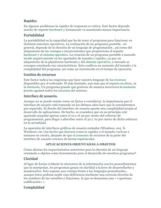 Rapidez
En algunos problemas la rapidez de respuesta es crítica. Este factor depende
mucho de soporte hardware y lentamente va asumiendo menos importancia.
Portabilidad
La portabilidad es la capacidad que ha de tener el programa para funcionar en
distintos entornos operativos. La realización de un programa portable , en
general, depende de la elección de un lenguaje de programación , así como del
alejamiento de las ventajas e inconvenientes que proporciona el soporte
hardware y el sistema operativo. La creación de un programa portable a menudo
incide negativamente en los apartados de tamaño y rapidez, ya que un
alejamiento de la plataforma hardware y del sistema operativo, a menudo se
consigue emulando sus características. Esto conlleva un aumento del tamaño y la
complejidad del programa, así como un incremento en el tiempo de ejecución.
Gestión de recursos
Este factor indica las exigencias que hace nuestro lenguaje de los recursos
disponibles por el ordenado. El más limitado, aun más que el espacio en disco, es
la memoria. Un programa grande que gestione de manera incorrecta la memoria
pronto agotará todos los recursos del sistema.
Interface de usuario.
Aunque no se puede contar como un factor a considerar, la importancia que el
interface de usuario está tomando en los últimos años hace que lo consideremos
por separado. El diseño del interface de usuario aporta una complejidad propia al
desarrollo de aplicaciones. De hecho, se considera que en un principio este
apartado ocupaba apenas entre el 10 y el 30 por ciento del esfuerzo de
programación, para llegar a absorber entre el 50 y 70 por ciento de dicho esfuerzo
en la actualidad.
La aparición de interfaces gráficos de usuario estándar (Windows, os2, X-
Windows, etc.) ha hecho que factores como la rapidez o el tamaño vuelvan a
tomarse en cuenta, después de que el consumo de recursos de la parte del
interface de usuario creciera de forma espectacular.
APLICACIONES ORIENTADAS A OBJETOS
Cómo afectan los requerimientos anteriores para la elección de un lenguaje
orientado a objetos como herramienta para el desarrollo de nuestros programas?
Claridad
Al ligar de forma evidente la estructura de la información con los procedimientos
que la manipulan, los programas ganan en claridad a la hora de desarrollarlos y
mantenerlos. Esto supone una ventaja frente a los lenguajes procedurales ,
aunque éstos podrían suplir esta deficiencia mediante una correcta elección de
los nombres de las variables y funciones, lo que se denomina una <<oportuna
codificación>>.
Complejidad
 