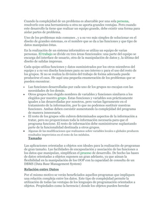 Cuando la complejidad de un problema es abarcable por una sola persona,
resolverlo con una herramienta u otra no aporta grandes ventajas. Pero cuando
este desarrollo la tiene que realizar un equipo grande, debe existir una forma para
aislar partes de problema.
Uno de los problemas más comunes , y a su vez más simples de solucionar en el
diseño de grandes sistemas, es el nombre que se da a las funciones y que tipo de
datos manipulan éstas.
En la realización de un sistema informático se utiliza un equipo de varias
personas. El trabajo se divide en tres áreas funcionales: una parte del equipo se
encarga del interface de usuario, otra de la manipulación de datos y, la última del
diseño de salidas impresas.
Cada quipo utiliza funciones y datos suministrados por los otros miembros del
equipo y a su vez diseña funciones para su uso interno y para el uso del resto de
los grupos. Si no se realiza la división del trabajo de forma adecuada puede
producirse el caos. He aquí una pequeña enumeración de los problemas que se
pueden encontrar.
• Las funciones desarrolladas por cada uno de los grupos no encajan con las
necesidades de los demás.
• Otros grupos han elegido nombres de variables y funciones similares a los
elegidos por nuestro grupo. Estas funciones y variables son prácticamente
iguales a las desarrolladas por nosotros, pero varían ligeramente en el
tratamiento de la información, por lo que no podemos sustituir nuestras
funciones. Ambas deben coexistir aumentando la complejidad del programa
de manera innecesaria.
• El resto de los grupos sólo cubren determinados aspectos de la información a
tratar, pero no proporcionan toda la información necesaria para que el
programa funcione. El resto de información debe suministrarse suplantando
parte de la funcionalidad destinada a otros grupos.
• Algunas de las modificaciones que realizamos sobre variables locales o globales producen
resultados imprevistos en el resto de los módulos.
Tamaño
Las aplicaciones orientadas a objetos son ideales para la realización de programas
de gran tamaño. Las facilidades de encapsulación y asociación de las funciones a
los datos que manipulan, simplifican el proceso de desarrollo. De hecho las bases
de datos orientadas a objetos suponen un gran adelanto, ya que aúnan la
flexibilidad en la manipulación de los OOP con la capacidad de consulta de un
DBMS (Data Base Management System)
Relación entre Datos
Por el mismo motivo se verán beneficiados aquellos programas que impliquen
una relación compleja entre los datos. Este tipo de complejidad permite la
utilización de todas las ventajas de los lenguajes de programación orientados a
objetos. Propiedades como la herencia ( donde los objetos pueden heredar
 