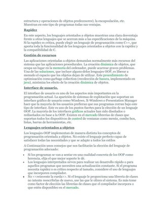 estructura y operaciones de objetos predecesores), la encapsulación, etc.
Muestran en este tipo de programas todas sus ventajas.
Rapidez
En este aspecto, los lenguajes orientados a objetos muestran una clara desventaja
frente a otros lenguajes que se acercan más a las especificaciones de la máquina.
Si la rapidez es crítica, puede elegir un lenguaje de programación como C++, que
aporta toda la funcionalidad de los lenguajes orientados a objetos con la rapidez y
la compatibilidad de C.
Gestión de recursos
Las aplicaciones orientadas a objetos demandan normalmente más recursos del
sistema que las aplicaciones procedurales. La creación dinámica de objetos, que
ocupa un lugar en la memoria del ordenador, puede acarrear graves problemas.
Una de las soluciones, que incluye alguno delos lenguajes OOP, es liberar a
menudo el espacio que los objetos dejan de utilizar. Este procedimiento de
optimización como garbage collection (recolección de basura, implementado en
java), minimiza los efecto de la creación dinámica de objetos.
Interface de usuario.
El interface de usuario es uno de los aspectos más importantes en la
programación actual. La aparición de sistemas de explotación que soportan un
interface gráfico de usuario como Windows, X-Windows o Presentation Manager
hace que la mayoría de los usuarios prefieran que sus programas corran bajo este
tipo de interface. Este es uno de los puntos fuertes para la elección de un lenguaje
OOP. La mayoría de los interfaces gráficos actuales han sido diseñados o
rediseñados en base a la OOP. Existen en el mercado librerías de clases que
soportan todos los dispositivos de control de ventanas como menús, combo box,
listas, barras de herramientas, etc.
Lenguajes orientados a objetos
Los lenguajes OOP implementan de manera distinta los conceptos de
programación orientada a objetos. No existe el lenguaje perfecto capaz de
satisfacer todas las necesidades y que se adapte a todos los estilos
A Continuación unos consejos que nos facilitarán la elección del lenguaje de
programación adecuado:
• Si los programas se van a sentar en una cualidad concreta de los OOP como
herencia, elija el que mejor soporte le dé.
• Los lenguajes interpretados sirven para realizar un desarrollo rápido o para
aquellos programas que necesiten una actualización constante. Si el programa
necesita rapidez o es crítico respecto al tamaño, considere el uso de lenguajes
que incorporen compilador.
• No <<reinvente la rueda>>. Si el lenguaje le proporciona una librería de clases
no intente reescribrlas de nuevo, use las que le ofrece el sistema. Es más tome
como factor de elección las librerías de clases que el compilador incorpora o
que estén disponibles en el mercado.
 