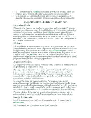 • Si necesita mejorar la calidad del programa previniendo errores, utilice un
lenguaje que le permita definir las variables con sus tipos asociados.
• Si la memoria del sistema es limitada, utilice lenguajes que permitan la
creación y destrucción automática de clases dependiendo de su utilización.
CARACTERÍSTICAS DE LOS LENGUAJES OOP
Herencia múltiple
Esta característica suele ser común a la mayoría de los lenguajes OOP, aunque
introduce un problema al existir la posibilidad de que el objeto sucesor herede el
mismo atributo, aunque con distinto tipo y valor, de mas de un predecesor.
Alguno de los lenguajes de programación solucionan este problema de forma
automática, aunque los más populares generan un error en el tiempo de
compilación. Recomendamos que se examinen con cuidado las clases para evitar
en lo posible estos errores.
Eficiencia.
Los lenguajes OOP arrastraron en un principio la reputación de ser ineficaces.
Esto se debía en gran medida a que los primeros lenguajes (como Smalltalk) eran
interpretados y no compilados. La existencia de compiladores permite a los
desarrolladores ganar rapidez. Actualmente, usando un buen lenguaje orientado
a objetos como C++, Java, etc. Junto con las librerías apropiadas para la
realización de un programa, puede que se ejecute más rápidamente que el mismo
programa compilado con un lenguaje procedural.
Asignación de tipos.
Los lenguajes orientados a objetos varían de forma sustancial la forma por la que
se aproximan a la asignación de tipos.
Por asignación de tipos entendemos que cada variable sea identificada como
perteneciente a una clase (asignación fuerte) o sea simplemente un objeto
indeterminado (asignación débil). Eiffel y C son dos lenguajes basados en la
asignación fuerte, frente a Smalltalk, en el que todas las variables definidas
pertenecen a una clase indeterminada.
La asignación fuerte sirve a dos propósitos. Por una parte para que el
desarrollador pueda identificar a que clase pertenece cada operación. De forma
concreta, en aquellos lenguajes donde está implementado el operator overloading
(refefinición de operador), el compilador puede reconocer a través de las clases
que entran como parámetros en la operación que operación tiene que utilizar.
Por otra, este tipo de declaración permite al compilador un mayor grado de
optimización, ya que conoce en todo momento el espacio que ha de asignar.
Manejo de memoria.
Los OOP son lenguajes que utilizan de manera intensiva la memoria de la
computadora.
Hay dos tipos de aproximación a la gestión de memoria.
 