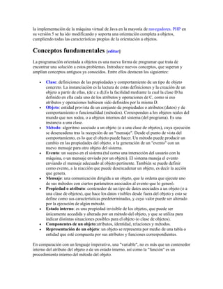 la implementación de la máquina virtual de Java en la mayoría de navegadores. PHP en
su versión 5 se ha ido modificando y soporta una orientación completa a objetos,
cumpliendo todas las características propias de la orientación a objetos.
Conceptos fundamentales [editar]
La programación orientada a objetos es una nueva forma de programar que trata de
encontrar una solución a estos problemas. Introduce nuevos conceptos, que superan y
amplían conceptos antiguos ya conocidos. Entre ellos destacan los siguientes:
• Clase: definiciones de las propiedades y comportamiento de un tipo de objeto
concreto. La instanciación es la lectura de estas definiciones y la creación de un
objeto a partir de ellas, (de c a d),Es la facilidad mediante la cual la clase D ha
definido en ella cada uno de los atributos y operaciones de C, como si eso
atributos y operaciones hubiesen sido definidos por la misma D.
• Objeto: entidad provista de un conjunto de propiedades o atributos (datos) y de
comportamiento o funcionalidad (métodos). Corresponden a los objetos reales del
mundo que nos rodea, o a objetos internos del sistema (del programa). Es una
instancia a una clase.
• Método: algoritmo asociado a un objeto (o a una clase de objetos), cuya ejecución
se desencadena tras la recepción de un "mensaje". Desde el punto de vista del
comportamiento, es lo que el objeto puede hacer. Un método puede producir un
cambio en las propiedades del objeto, o la generación de un "evento" con un
nuevo mensaje para otro objeto del sistema.
• Evento: un suceso en el sistema (tal como una interacción del usuario con la
máquina, o un mensaje enviado por un objeto). El sistema maneja el evento
enviando el mensaje adecuado al objeto pertinente. También se puede definir
como evento, a la reacción que puede desencadenar un objeto, es decir la acción
que genera.
• Mensaje: una comunicación dirigida a un objeto, que le ordena que ejecute uno
de sus métodos con ciertos parámetros asociados al evento que lo generó.
• Propiedad o atributo: contenedor de un tipo de datos asociados a un objeto (o a
una clase de objetos), que hace los datos visibles desde fuera del objeto y esto se
define como sus características predeterminadas, y cuyo valor puede ser alterado
por la ejecución de algún método.
• Estado interno: es una propiedad invisible de los objetos, que puede ser
únicamente accedida y alterada por un método del objeto, y que se utiliza para
indicar distintas situaciones posibles para el objeto (o clase de objetos).
• Componentes de un objeto:atributos, identidad, relaciones y métodos.
• Representación de un objeto: un objeto se representa por medio de una tabla o
entidad que esté compuesta por sus atributos y funciones correspondientes.
En comparación con un lenguaje imperativo, una "variable", no es más que un contenedor
interno del atributo del objeto o de un estado interno, así como la "función" es un
procedimiento interno del método del objeto.
 
