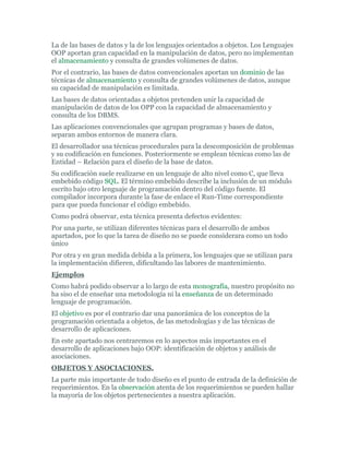 La de las bases de datos y la de los lenguajes orientados a objetos. Los Lenguajes
OOP aportan gran capacidad en la manipulación de datos, pero no implementan
el almacenamiento y consulta de grandes volúmenes de datos.
Por el contrario, las bases de datos convencionales aportan un dominio de las
técnicas de almacenamiento y consulta de grandes volúmenes de datos, aunque
su capacidad de manipulación es limitada.
Las bases de datos orientadas a objetos pretenden unir la capacidad de
manipulación de datos de los OPP con la capacidad de almacenamiento y
consulta de los DBMS.
Las aplicaciones convencionales que agrupan programas y bases de datos,
separan ambos entornos de manera clara.
El desarrollador usa técnicas procedurales para la descomposición de problemas
y su codificación en funciones. Posteriormente se emplean técnicas como las de
Entidad – Relación para el diseño de la base de datos.
Su codificación suele realizarse en un lenguaje de alto nivel como C, que lleva
embebido código SQL. El término embebido describe la inclusión de un módulo
escrito bajo otro lenguaje de programación dentro del código fuente. El
compilador incorpora durante la fase de enlace el Run-Time correspondiente
para que pueda funcionar el código embebido.
Como podrá observar, esta técnica presenta defectos evidentes:
Por una parte, se utilizan diferentes técnicas para el desarrollo de ambos
apartados, por lo que la tarea de diseño no se puede considerara como un todo
único
Por otra y en gran medida debida a la primera, los lenguajes que se utilizan para
la implementación difieren, dificultando las labores de mantenimiento.
Ejemplos
Como habrá podido observar a lo largo de esta monografía, nuestro propósito no
ha siso el de enseñar una metodología ni la enseñanza de un determinado
lenguaje de programación.
El objetivo es por el contrario dar una panorámica de los conceptos de la
programación orientada a objetos, de las metodologías y de las técnicas de
desarrollo de aplicaciones.
En este apartado nos centraremos en lo aspectos más importantes en el
desarrollo de aplicaciones bajo OOP: identificación de objetos y análisis de
asociaciones.
OBJETOS Y ASOCIACIONES.
La parte más importante de todo diseño es el punto de entrada de la definición de
requerimientos. En la observación atenta de los requerimientos se pueden hallar
la mayoría de los objetos pertenecientes a nuestra aplicación.
 
